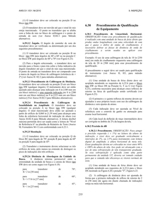 AWS D1.1/D1.1M:2010 6. INSPEÇÃO
235
(1) O transdutor deve ser colocado na posição D no
bloco tipo IIW.
(2) O transdutor deve ser movido até que o sinal do raio
esteja maximizado. O ponto no transdutor que se alinha
com a linha de raio no bloco de calibragem é o ponto de
entrada de som (ver Anexo H.H2.1 para Método
alternativo).
6.29.2.2 Ângulo. O ângulo de caminho de som do
transdutor deve ser verificado ou determinado por um dos
seguintes procedimentos:
(1) O transdutor deve ser colocado na posição B no
bloco tipo IIW para ângulos de 40' a 60' ou na posição C
no bloco IIW para ângulos de 60º a 70º (ver Figura 6.23).
(2) Para o ângulo selecionado, o transdutor deve ser
movido para a frente e para trás sobre a linha indicativa do
ângulo transdutor até que o sinal do raio seja maximizado.
O ponto de entrada no transdutor deve ser comparado com
a marca de ângulo no bloco de calibragem (tolerância de ±
2º) (ver Anexo H. H2.2 para métodos alternativos).
6.29.2.3 Procedimento de Calibragem de Distância.
O transdutor deve ser colocado na posição D em um bloco
tipo IIW (qualquer ângulo). O instrumento deve ser então
ajustado para alcançar uma indicação em 4 in [100 mm em
um bloco métrico] e uma segunda indicação em 8 in [200
mm em um bloco métrico] ou 9 in [225 mm em um bloco
métrico] (Ver Anexo H.H2.3 para Métodos alternativos).
6.29.2.4 Procedimento de Calibragem de
Sensibilidade ou Amplitude. O transdutor deve ser
colocado na posição A no bloco tipo IIW (qualquer
ângulo). O sinal maximizado deve então ser ajustado a
partir do orifício de 0,060 in [1,59 mm] para alcançar uma
linha de referência horizontal de indicação de altura (ver
Anexo H.H2.4 para Método alternativo). A leitura decibel
máxima permitida deve ser usada como a leitura de "Nível
de Referência b" na planilha de Relatório de Teste (Anexo
M, Formulário M-11) em conformidade com 6.23.1.
6.29.2.5 Resolução
(1) O transdutor deve ser colocado na posição Q do
bloco RC para ângulo de 70º, posição R para ângulo de 60º
ou posição S para ângulo de 45º.
(2) Transdutor e instrumento devem solucionar os três
orifícios de teste, pelo menos na extensão de distinguir os
picos de indicações dos três orifícios.
6.29.2.6 Distância de Abordagem da Unidade de
Busca. A distância mínima permissível entre a
extremidade da unidade de busca e a aresta do bloco tipo
IIW deve ser como segue (ver Figura 6.18):
para transdutor de 70°,
X= 2 in [50 mm]
para transdutor de 60°,
X= 1-7/16 in [37 mm]
para transdutor de 45°,
X= 1 in [25 mm]
6.30 Procedimentos de Qualificação
de Equipamento
6.30.1 Procedimento de Linearidade Horizontal.
OBSERVAÇÃO: Como esse procedimento de qualificação
é realizado com uma unidade de busca de feixe direto que
produz ondas longitudinais com uma velocidade de som
que é quase o dobro de ondas de cisalhamento, é
necessário dobrar as faixas de distância de onda de
cisalhamento a serem usadas ao aplicar esse
procedimento.
Exemplo: O uso de uma calibragem de tela de 10 in [250
mm] em onda de cisalhamento requereria uma calibragem
de tela de 20 in [500 mm] para esse procedimento de
qualificação.
O procedimento a seguir deve ser usado para qualificação
de instrumento (ver Anexo H, H3, para método
alternativo):
(1) Uma unidade de busca de feixe direto deve ser
acoplada atendendo os requisitos de 6.22.6 para o bloco
tipo IIW ou bloco DS na Posição G, T ou U (ver Figura
6.23), conforme necessário para alcançar cinco reflexos de
retorno na faixa de qualificação sendo certificada (ver
Figura 6.23).
(2) O primeiro e o quinto reflexos de retorno devem ser
ajustados a seus próprios locais com uso da calibragem de
distância e zero ajustes de atraso.
(3) Cada indicação deve ser ajustada ao Nível de
referência com o controle de ganho ou atenuação para
exame local horizontal.
(4) Cada local de deflexão de traço intermediário deve
ser corrigida no âmbito de 2% da largura da tela.
6.30.2 Precisão de dB
6.30.2.1 Procedimento. OBSERVAÇÃO: Para atingir
a precisão requerida ( ± 1%) na leitura da altura de
indicação, o visor deve ser graduado verticalmente a
intervalos de 2%, ou 2,5% para instrumento com leitura
digital de amplitude, a altura horizontal de meia tela.
Essas graduações devem ser colocadas no visor entre 60%
e 100% da altura de tela. Isso pode ser alcançado com o
uso de uma sobreposição de tela transparente graduada.
Se essa sobreposição é aplicada como uma parte
permanente da unidade UT, deveria ser tomado cuidado
para que a camada não obscureça os visores normais de
teste.
(1) Uma unidade de busca de feixe direto deve ser
acoplada atendendo aos requisitos de 6.22.6 para o bloco
DS mostrado na Figura 6.20 e posição "T", Figura 6.23.
(2) A calibragem de distância deve ser ajustada de
forma que a primeira indicação de reflexo de retorno de 2
in [50 mm] (de agora em diante chamada de indicação)
esteja na meia tela horizontal.
 