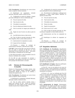 AWS D1.1/D1.1M:2010 6. INSPEÇÃO
238
6.35.1 Procedimentos. Procedimentos por escrito devem
conter as seguintes variáveis essenciais:
(1) Identificação do equipamento incluindo
fabricante, fabricação, modelo e número de série,
(2) Configuração de controle de radiação e imagem
para cada combinação de variáveis estabelecidas aqui,
(3) Faixas de espessura da solda,
(4) Tipos de junta da solda,
(5) Velocidade de escaneamento,
(6) Fonte de radiação para distância de solda,
(7) Tela de conversão de imagem para distância de
solda,
(8) Ângulo de raios-X através da solda (a partir de
normal),
(9) Local IQI (lado da fonte ou lado da tela),
(10) Tipo de mídia de gravação (gravação de vídeo,
filme fotográfico, filme ou outras mídias aceitáveis),
(11) Aprimoramento de computador (se usado),
(12) Largura do feixe de radiação,
(13) Protocolo e critérios de aceitação de
caracterização de indicação, se diferentes desse código.
6.35.2 IQI. O tipo de arame IQI, como descrito na Parte B,
deve ser usado. A colocação de IQI deve ser como
especificado na Parte B para exame estático. Para exame
em movimento, a colocação deve ser como segue:
(1) Dois IQIs posicionados a cada extremidade de área de
interesse e rastreados com a execução,
(2) Um IQI em cada extremidade da execução e
posicionado a uma distância não maior que 10 pés (3 m)
entre quaisquer dois IQIs durante a execução.
6.36 Sistemas de Ultrassonografia
Avançados
Sistemas de Ultrassonografia Avançados incluem, entre
outros, sonda múltipla, sistemas multicanais, inspeção
automatizada, difração de tempo de vôo (TOFD), e
sistemas de conjunto em fase.
6.36.1 Procedimentos. Procedimentos por escrito devem
conter as seguintes variáveis essenciais:
(1) Identificação do equipamento incluindo fabricante,
fabricação, modelo e números de série,
(2) Tipo de sondas, inclusive tamanho, forma e
ângulo para conjuntos em fase: número de elementos
transdutores por sonda, ângulo de feixe, distância focal,
tamanho do ponto focal e frequência (MHz),
(3) Configurações de controle de escaneamento para
cada combinação de variáveis estabelecida aqui,
(4) Procedimento de configuração e calibragem para
equipamento e sondas usando padrões industriais ou
amostras de mão-de-obra,
(5) Faixas de espessura da solda,
(6) Tipo de junta da solda,
(7) Velocidades de escaneamento,
(8) Número de sondas,
(9) Ângulo de escaneamento,
(10) Tipo de scan (A, B, C, outro)
(11) Tipo de mídia de gravação (gravação de vídeo,
assistida por computador ou outras mídias aceitáveis),
(12) Aprimoramento com base em computador (se
usado),
(13) Identificação de software de computador (se
usado),
(14) Protocolo e critérios de aceitação de
caracterização de indicação, se diferentes desse código.
6.37 Requisitos Adicionais.
6.37.1 Qualificação de Procedimento. Procedimentos
devem ser qualificados pelo teste do método NDT (sistema)
e da mídia de gravação para estabelecer e gravar todas as
variáveis e condições essenciais. O teste de qualificação
deve consistir de determinar que cada combinação das
variáveis essenciais ou faixas de variáveis pode fornecer a
sensibilidade mínima requerida. Os resultados de teste
devem ser gravados na mídia de gravação que será usada
para exame de produção. Os procedimentos devem ser
aprovados por um indivíduo qualificado como SNT-TC-IA
da ASNT, Nível III (ver 6.37.2).
6.37.2 Qualificações de Equipe. Além das qualificações
de equipe de 6.14.6, o seguinte deve aplicar-se.
(1) Nível III - deve ter um mínimo de seis meses de
experiência usando o mesmo equipamento e procedimento,
ou similar, para exame de soldas em materiais metálicos de
encanamento ou estruturais.
(2) Níveis l e II - deve ser certificado pelo Nível III
acima e ter um mínimo de três meses de experiência usando
o mesmo equipamento e procedimento, ou similar, para
exame de soldas em materiais metálicos de cano ou
estruturais. A qualificação deve consistir de exames
práticos e escritos para demonstrar capacidade de usar o
equipamento e procedimentos a serem usados para exame
de produção.
6.37.3 Aprimoramento de Imagem. Aprimoramento
computadorizado das imagens gravadas deve ser aceitável
para melhorar a imagem gravada e obter informações
adicionais, contanto que a sensibilidade e precisão mínimas
 
