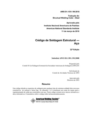 AWS D1.1/D1.1M:2010
Tradução de:
Structual Welding Code – Steel
Aprovado pelo
Instituto Nacional Americano de Padrões
American National Standards Institute
11 de março de 2010
Código de Soldagem Estrutural —
Aço
22ª Edição
Substitui AWS D1.1/D1.1M:2008
Preparado pelo
Comitê D1 de Soldagem Estrutural da Sociedade Americana de Soldagem (AWS) D1
Sob direção do
Comitê de Atividades Técnicas da AWS
Aprovado pela
Diretoria da AWS
Resumo
Este código aborda os requisitos de soldagem para qualquer tipo de estrutura soldada feita com aços
construtivos de carbono e baixa liga. As cláusulas 1 a 8 constituem um corpo de regras para a
regulamentação de solda nas construções com aço. Neste código existem nove anexos normativos e
doze informativos. Comentários sobre o código estão inclusosnestedocumento.
 