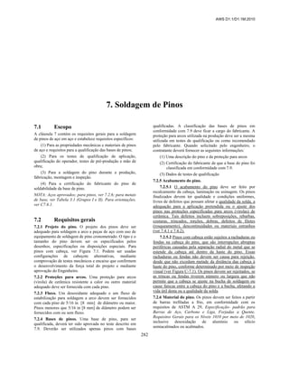 AWS D1.1/D1.1M:2010
282
7. Soldagem de Pinos
7.1 Escopo
A cláusula 7 contém os requisitos gerais para a soldagem
de pinos de aço em aço e estabelece requisitos específicos:
(1) Para as propriedades mecânicas e materiais de pinos
de aço e requisitos para a qualificação das bases de pinos;
(2) Para os testes de qualificação de aplicação,
qualificação do operador, testes de pré-produção e mão de
obra;
(3) Para a soldagem do pino durante a produção,
fabricação, montagem e inspeção.
(4) Para a certificação do fabricante do pino de
soldabilidade da base de pino.
NOTA: Aços aprovados; para pinos, ver 7.2.6; para metais
de base, ver Tabela 3.1 (Grupos I e II). Para orientações,
ver C7.6.1.
7.2 Requisitos gerais
7.2.1 Projeto do pino. O projeto dos pinos deve ser
adequado para soldagem a arco a peças de aço com uso de
equipamento de soldagem de pino cronometrado. O tipo e o
tamanho do pino devem ser os especificados pelos
desenhos, especificações ou disposições especiais. Para
pinos com cabeça, ver Figura 7.1. Podem ser usadas
configurações de cabeçote alternativas, mediante
comprovação de testes mecânicos e encaixe que confirmem
o desenvolvimento da força total do projeto e mediante
aprovação do Engenheiro.
7.2.2 Proteções para arcos. Uma proteção para arcos
(virola) de cerâmica resistente a calor ou outro material
adequado deve ser fornecida com cada pino.
7.2.3 Fluxo. Um desoxidante adequado e um fluxo de
estabilização para soldagem a arco devem ser fornecidos
com cada pino de 5/16 in [8 mm] de diâmetro ou maior.
Pinos menores que 5/16 in [8 mm] de diâmetro podem ser
fornecidos com ou sem fluxo.
7.2.4 Bases de pinos. Uma base de pino, para ser
qualificada, deverá ter sido aprovada no teste descrito em
7.9. Deverão ser utilizados apenas pinos com bases
qualificadas. A classificação das bases de pinos em
conformidade com 7.9 deve ficar a cargo do fabricante. A
proteção para arcos utilizada na produção deve ser a mesma
utilizada em testes de qualificação ou como recomendado
pelo fabricante. Quando solicitado pelo engenheiro, o
contratante deverá fornecer as seguintes informações:
(1) Uma descrição do pino e da proteção para arcos
(2) Certificação do fabricante de que a base do pino foi
classificada em conformidade com 7.9.
(3) Dados de testes de qualificação
7.2.5 Acabamento do pino.
7.2.5.1 O acabamento do pino deve ser feito por
recalcamento da cabeça, laminação ou usinagem. Os pinos
finalizados devem ter qualidade e condições uniformes,
livres de defeitos que possam afetar a qualidade da solda, a
adequação para a aplicação pretendida ou o ajuste dos
pinos nas proteções especificadas para arcos (virolas) de
cerâmica. Tais defeitos incluem sobreposições, rebarbas,
costuras, trincados, torções, dobras, defeitos de filetes
(rosqueamento), descontinuidades ou materiais estranhos
(ver 7.4.1 e 7.4.2).
7.2.5.2 Pinos com cabeça estão sujeitos a rachaduras ou
fendas na cabeça do pino, que são interrupções abruptas
periféricas causadas pela separação radial do metal que se
estende da cabeça até dentro da haste do pino. Essas
rachaduras ou fendas não devem ser causa para rejeição,
desde que não excedam metade da distância daa cabeça à
haste do pino, conforme determinado por meio de inspeção
visual (ver Figura C-7.1). Os pinos devem ser rejeitados, se
as trincas ou fendas tiverem número ou largura que não
permite que a cabeça se ajuste na bucha de soldagem ou
cause faíscas entre a cabeça do pino e a bucha, afetando a
vida útil desta ou a qualidade da solda.
7.2.6 Material do pino. Os pinos devem ser feitos a partir
de barras trefiladas a frio, em conformidade com os
requisitos de ASTM A 29, Especificação- padrão para
Barras de Aço, Carbono e Liga, Forjadas a Quente,
Requisitos Gerais para os Níveis 1010 por meio de 1020,
inclusive desoxidação de alumínio ou silício
semiacalmados ou acalmados.
 