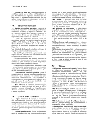 7. SOLDAGEM DE PINOS AWS D1.1/D1.1M:2010
283
7.2.7 Espessura do metal base. Ao soldar diretamente no
metal base, este não deve ser inferior a 1/3 do diâmetro do
pino. Ao soldar por meio de ponte, o diâmetro do pino não
deve exceder 2,5 vezes a espessura do material da base. Em
nenhum dos casos, devem ser soldados pinos com mais de
duas camadas de cobertura metálica.
7.3 Requisitos mecânicos
7.3.1 Padrão dos requisitos mecânicos. Por opção do
fabricante, as propriedades mecânicas dos pinos devem ser
determinadas ao testar o aço depois do acabamento a frio
ou o diâmetro total dos pinos acabados. Em ambos os
casos, os pinos devem estar em conformidade com as
propriedades-padrão mostradas na Tabela 7.1.
7.3.2 Testes. As propriedades mecânicas devem ser
determinadas de acordo com as seções aplicáveis da norma
ASTM A 370, Mechanical Testing of Steel Products
(Testes Mecânicos de Produtos de Aço). É usado um
dispositivo de teste típico, semelhante ao mostrado na
Figura 7.2.
7.3.3 Solicitação do Engenheiro. Mediante solicitação do
Engenheiro, o Contratante deverá apresentar:
(1) Certificação do fabricante do pino segundo a qual
os pinos, tal como fornecidos, estão em conformidade com
os requisitos aplicáveis de 7.2 e 7.3.
(2) Cópias certificadas dos relatórios de testes do
fabricante do pino, compreendendo o último conjunto
completo de testes mecânicos de controle de qualidade,
exigidos por 7.3 para cada diâmetro fornecido.
(3) Relatórios certificados de testes de material (CMTR
- Certified Material Test Reports), por parte do fornecedor
do aço, indicando o diâmetro, propriedades químicas e grau
em cada número térmico fornecido.
7.3.4 Falta de testes de controle de qualidade. Quando os
testes de controle de qualidade não estiverem disponíveis, o
Contratante deverá apresentar um relatório de testes
químicos em conformidade com 7.2.6 e um relatório de
testes mecânicos em conformidade com os requisitos de 7.3
para cada número de lote. Pinos não identificados e não
rastreáveis não deverão ser utilizados.
7.3.5 Pinos adicionais. O contratante é responsável pelo
fornecimento de pinos adicionais de todos os tipos e
tamanhos, mediante solicitação do Engenheiro, para
checagem dos requisitos de 7.2 e 7.3. Os testes devem ficar
a cargo do proprietário.
7.4. Mão de obra/ fabricação
7.4.1 Limpeza. No momento da soldagem, os pinos devem
estar livres de ferrugem, crateras de corrosão por ferrugem,
descamação, óleo, umidade ou outras substâncias deletérias
que, adversamente, possam afetar a operação de soldagem.
7.4.2 Restrições de revestimento. A base do pino não deve
ser pintada, galvanizada ou planificada com cádmio antes
da soldagem.
7.4.3 Preparação do metal base. As áreas em que os pinos
devem ser soldados devem estar livres de lascas, ferrugem,
umidade, tinta ou outros materiais prejudiciais à extensão
necessária para obter soldas satisfatórias e evitar fumaças
indesejáveis. Essas áreas podem ser limpas com escova,
escalonamento, punção de marcar ou retificação do fio.
7.4.4 Umidade. As proteções contra arcos ou virolas
devem ser mantidas secas. Qualquer proteção para arco que
apresente sinais de umidade na superfície, provenientes de
orvalho ou chuva, deve ser seca em estufa a 120 º C [250 °
F] por duas horas antes do uso.
7.4.5 Requisitos de espaçamento. Os espaçamentos
longitudinais e laterais de conectores de cisalhamento (tipo
B) do pino podem variar, no máximo, em 1 in [25 mm] a
partir da localização mostrada nos desenhos. A distância
mínima da borda de uma base de pino até a borda de uma
flange deve ser equivalente ao diâmetro do pino mais 1/8 in
[3 mm], mas de preferência não inferior a 1-1/2 in [40
mm].
7.4.6 Remoção da proteção para arcos. Após a soldagem,
as proteções para arcos devem ser tiradas dos pinos a serem
embutidos no concreto e, sempre que possível, de todos os
outros pinos.
7.4.7 Critérios de aceitação. Após a soldagem, os pinos
devem estar livres de quaisquer descontinuidades ou
substâncias que possam interferir com a função pretendida
e apresentar uma aresta total de 360°. No entanto, a não-
fusão nas pernas da aresta e pequenas fissuras reduzidas
devem ser aceitáveis. Os perfis de solda de filete mostrados
na figura 5.4 não se aplicam às arestas de soldas de pino
automaticamente cronometradas.
7.5 Técnica
7.5.1 Soldagem automática mecanizada. Os pinos devem
ser soldados com equipamento de soldagem de pinos,
cronometrado automaticamente, ligado a uma fonte
adequada de energia de corrente contínua de eletrodo
negativo. A voltagem, a corrente, o tempo de soldagem e as
configurações da pistola para elevar e mergulhar devem ser
fixados em configurações ideais, com base em práticas
passadas, recomendações do fabricante do pino e do
equipamento, ou ambos. A AWS C5.4, Recommended
Practices for Stud Welding (“Práticas Recomendadas para
Soldagem de Pinos”), deve ser igualmente utilizada para
orientação técnica.
7.5.2 Pistolas de soldagem múltiplas. Se duas ou mais
pistolas de soldagem de pinos devem ser operadas a partir
de uma mesma fonte de energia, elas devem ser interligadas
de maneira que apenas uma pistola possa operar de cada
vez e para que a fonte de energia esteja completamente
recuperada ao fazer uma solda antes que outra solda seja
iniciada.
7.5.3 Movimento da pistola de soldagem. Durante a
operação, a pistola de soldagem deve ficar parada até que o
metal da solda tenha se solidificado.
7.5.4 Requisitos de temperatura do ambiente e do metal
base. A soldagem não deve ser feita quando a temperatura
do metal base estiver abaixo de –18°C [0 F] ou quando a
superfície estiver úmida ou for exposta às intempéries
(chuva, geada, neve, maresia). Quando a temperatura do
 