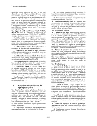 7. SOLDAGEM DE PINOS AWS D1.1/D1.1M:2010
284
metal base estiver abaixo de 0°C [32° F], um pino
adicional, para cada 100 pinos soldados, deve ser testado
pelos métodos descritos em 7.7.1.3 e 7.7.1.4, exceto
quando o ângulo de teste for de, aproximadamente, 15°.
Isso ocorre além dos dois primeiros pinos testados para
cada início de um período de produção ou mudança no
ajuste. Esse ajuste inclui uma pistola de soldagem por
pontos, uma fonte de energia, o diâmetro do pino, elevação
e precipitação da pistola, comprimento total do chumbo
para soldagem e mudanças maiores que ± 5% na corrente
(amperagem) e tempo.
7.5.5 Opção de solda de filete de FCAW, GMAW,
SMAW. Por opção do Contratante, os pinos devem ser
soldados usando processos de FCAW, GMAW ou SMAW,
desde que sejam observados os seguintes requisitos:
7.5.5.1 Superfícies. As superfícies a serem soldadas e
as superfícies adjacentes a uma solda devem estar livres de
escamas soltas ou espessas, escórias, ferrugem, umidade,
graxa e outros materiais estranhos que impeçam a soldagem
adequada ou produzam fumaça desagradável.
7.5.5.2 Extremidade do pino. Para soldas de filete, a
extremidade do pino deve estar igualmente limpa.
7.5.5.3 Ajuste do pino (soldas de filete). Para soldas
de filete, a base do pino deve ser preparada de modo que
ela se ajuste contra o metal base.
7.5.5.4 Tamanho mínimo da solda de filete. Quando
for preciso usar soldas de filete, o tamanho mínimo terá que
ser maior que os exigidos na Tabela 5.8 ou 7.2.
7.5.5.5 Requisitos de pré-aquecimento. O metal de
base no qual são soldados os pinos deve ser pré-aquecido
em conformidade com os requisitos da Tabela 3.2.
7.5.5.6 Eletrodos SMAW. A soldagem SMAW deve
ser realizada utilizando-se eletrodos com baixo nível de
hidrogênio com 5/32 ou 3/16 in [4,0 mm ou 4,8 mm] de
diâmetro, exceto quando um eletrodo de menor diâmetro
puder ser utilizado em pinos com 7/16 in [11,1 mm], ou
menos, de diâmetro, para soldas fora de posição.
7.5.5.7 Inspeção visual. Os pinos soldados de FCAW,
GMAW e SMAW devem ser inspecionados visualmente
em conformidade com 6.9.
7.6 Requisitos de qualificação de
aplicação de pinos
7.6.1 Objetivo. Pinos que são aplicados na oficina ou em
campo, na posição horizontal (mão baixa) em uma
superfície plana e horizontal, devem ser considerados pré-
qualificados em virtude dos testes de qualificação do
fabricante para a base de pino (ver 7.9), e não será
necessária a aplicação de nenhum outro teste. O limite da
posição plana é definido como sendo uma inclinação de 0°
a 15° sobre a superfície na qual o pino é aplicado.
Eis alguns exemplos de aplicações de pinos que necessitam
de testes, desta seção:
(1) Pinos que são aplicados em superficies não planas
ou em superfícies planas na posição vertical ou elevada.
(2) Pinos que são soldados através de coberturas. Os
testes devem ser realizados com o material que representa a
condição a ser utilizada na construção.
(3) Pinos soldados a outros que não sejam os aços do
Grupo I ou II listados na Tabela 3.1.
7.6.2 Responsabilidades pelos testes. O Contratante deve
ser responsável pela realização desses testes. Em geral, os
testes podem ser realizados pelo Contratante, pelo
fabricante do pino ou por outra agência de testes que
satisfaça todas as partes envolvidas.
7.6.3 Preparação de amostras
7.6.3.1 Amostras para teste. Para qualificar aplicações
que envolvam os materiais listados na Tabela 3.1, Grupos I
e II, as amostras podem ser preparadas utilizando-se
materiais de base de aço da classe ASTM A 36 ou os
materiais de base listados na Tabela 3.1, Grupos I e II.
7.6.3.2 Informação registrada. Para qualificar aplicações
que envolvam outros materiais que não os listados na
Tabela 3.1, Grupos I e II, o material de base da amostra
para teste deve apresentar especificações químicas, físicas e
de categoria a serem utilizadas na produção.
7.6.4 Número de amostras. Dez amostras devem ser
soldadas de forma consecutiva, usando procedimentos
recomendados e configurações para cada diâmetro, posição
e geometria da superfície.
7.6.5 Testes exigidos. As dez amostras devem ser testadas
usando-se um ou mais dos seguintes métodos: flexão (ou
dobra), torção (torque) ou tração (ou tensão, ou
tensionamento).
7.6.6 Métodos de teste
7.6.6.1 Teste de flexão. Os pinos devem ser testados
por flexão alternada de 30° em sentidos opostos em uma
instalação de teste típica, como mostrado na figura 7.4, até
que a falha ocorra. Alternativamente, os pinos podem ser
dobrados até 90° a partir de seu eixo original. Os pinos tipo
C, quando dobrados até 90°, devem ser flexionados sobre
um pino com diâmetro quatro vezes maior que o diâmetro
dos primeiros. Em ambos os casos, a aplicação de um pino
deve ser considerada qualificada, se ele for dobrado até 90°
e ocorrer fratura no material da placa ou forma, ou na haste
do pino e não na solda.
7.6.6.2 Teste de torque. O torque dos pinos deve ser
testado usando um método de teste de torque que esteja
essencialmente em conformidade com a Figura 7.3. A
aplicação do pino deve ser considerada qualificada se todas
as amostras forem torqueadas até a destruição sem falhas
na solda.
7.6.6.3 Teste de tração. A tração dos pinos deve ser
testada até a destruição ao se usar qualquer máquina capaz
de fornecer a força necessária. A aplicação do pino deve ser
considerada qualificada quando as amostras não falham na
soldagem.
7.6.7 Dados para aplicação de teste de qualificação.
Aplicação. Os dados para o teste de qualificação devem
incluir o seguinte:
(1) Desenhos que mostram formas e dimensões dos
pinos e proteções para arco.
 