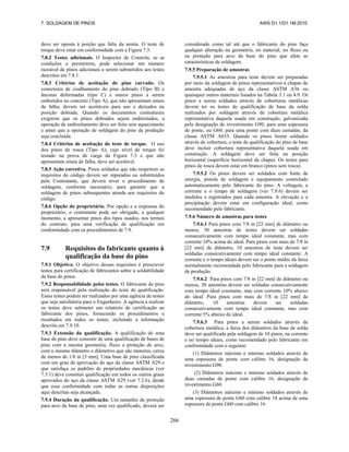 7. SOLDAGEM DE PINOS AWS D1.1/D1.1M:2010
286
deve ser oposta à porção que falta da aresta. O teste de
torque deve estar em conformidade com a Figura 7.3.
7.8.2 Testes adicionais. O Inspector de Controle, se as
condições o permitirem, pode selecionar um número
razoável de pinos adicionais a serem submetidos aos testes
descritos em 7.8.1.
7.8.3 Critérios de aceitação do pino curvado. Os
conectores de cisalhamento do pino dobrado (Tipo B) e
âncoras deformadas (tipo C) e outros pinos a serem
embutidos no concreto (Tipo A), que não apresentam sinais
de falha, devem ser aceitáveis para uso e deixados na
posição dobrada. Quando os documentos contraturais
exigirem que os pinos dobrados sejam endireitados, a
operação de endireitamento deve ser feita sem aquecimento
e antes que a operação de soldagem do pino da produção
seja concluída.
7.8.4 Critérios de aceitação do teste de torque. O uso
dos pinos de rosca (Tipo A), cujo nível de torque foi
testado na prova de carga da Figura 7.3 e que não
apresentam sinais de falha, deve ser aceitável.
7.8.5 Ação corretiva. Pinos soldados que não respeitem os
requisitos do código devem ser reparados ou substituídos
pelo Contratante, que deverá rever o procedimento de
soldagem, conforme necessário, para garantir que a
soldagem de pinos subsequentes atenda aos requisitos do
código.
7.8.6 Opção do proprietário. Por opção e a expensas do
proprietário, o contratante pode ser obrigado, a qualquer
momento, a apresentar pinos dos tipos usados, nos termos
do contrato, para uma verificação de qualificação em
conformidade com os procedimentos de 7.9.
7.9 Requisitos do fabricante quanto à
qualificação da base do pino
7.9.1 Objetivo. O objetivo desses requisitos é prescrever
testes para certificação de fabricantes sobre a soldabilidade
da base de pinos.
7.9.2 Responsabilidade pelos testes. O fabricante do pino
será responsável pela realização do teste de qualificação.
Esses testes podem ser realizados por uma agência de testes
que seja satisfatória para o Engenheiro. A agência a realizar
os testes deve submeter um relatório de certificação ao
fabricante dos pinos, fornecendo os procedimentos e
resultados em todos os testes, incluindo a informação
descrita em 7.9.10.
7.9.3 Extensão da qualificação. A qualificação de uma
base de pino deve consistir de uma qualificação de bases de
pino com a mesma geometria, fluxo e proteção de arco,
com o mesmo diâmetro e diâmetros que são menores, cerca
de menos de 1/8 in [3 mm]. Uma base de pino classificada
com um grau de aprovação do aço da classe ASTM A29 e
que satisfaça os padrões de propriedades mecânicas (ver
7.3.1) deve consituir qualificação em todos os outros graus
aprovados do aço da classe ASTM A29 (ver 7.2.6), desde
que essa conformidade com todas as outras disposições
aqui descritas seja alcançada.
7.9.4 Duração da qualificação. Um tamanho de proteção
para arco de base de pino, uma vez qualificado, deverá ser
considerado como tal até que o fabricante do pino faça
qualquer alteração na geometria, no material, no fluxo ou
na proteção para arco da base do pino que afete as
características de soldagem.
7.9.5 Preparação de amostras
7.9.5.1 As amostras para teste devem ser preparadas
por meio da soldagem de pinos representativos a chapas de
amostra adequadas de aço da classe ASTM A36 ou
quaisquer outros materiais listados na Tabela 3.1 ou 4.9. Os
pinos a serem soldados através de coberturas metálicas
devem ter os testes de qualificação de base da solda
realizados por soldagem através de cobertura metálica
representativa daquela usada em construção, galvanizada
pela designação de revestimento G90, para uma espessura
de ponte, ou G60, para uma ponte com duas camadas, da
classe ASTM A653. Quando os pinos forem soldados
através de cobertura, o teste de qualificação do pino de base
deve incluir cobertura representativa daquela usada em
construção. A soldagem deve ser feita na posição
horizontal (superfície horizontal da chapa). Os testes para
pinos de rosca devem estar em branco (pinos sem rosca).
7.9.5.2 Os pinos devem ser soldados com fonte de
energia, pistola de soldagem e equipamento controlado
automaticamente pelo fabricante do pino. A voltagem, a
corrente e o tempo de soldagem (ver 7.9.6) devem ser
medidos e registrados para cada amostra. A elevação e a
precipitação devem estar em configuração ideal, como
recomendado pelo fabricante.
7.9.6 Número de amostras para testes
7.9.6.1 Para pinos com 7/8 in [22 mm] de diâmetro ou
menos, 30 amostras de testes devem ser soldadas
consecutivamente com tempo ideal constante, mas com
corrente 10% acima do ideal. Para pinos com mais de 7/8 in
[22 mm] de diâmetro, 10 amostras de teste devem ser
soldadas consecutivamente com tempo ideal constante. A
corrente e o tempo ideais devem ser o ponto médio da faixa
normalmente recomendada pelo fabricante para a soldagem
de produção.
7.9.6.2 Para pinos com 7/8 in [22 mm] de diâmetro ou
menos, 30 amostras devem ser soldadas consecutivamente
com tempo ideal constante, mas com corrente 10% abaixo
do ideal. Para pinos com mais de 7/8 in [22 mm] de
diâmetro, 10 amostras devem ser soldadas
consecutivamente com tempo ideal constante, mas com
corrente 5% abaixo do ideal.
7.9.6.3 Para pinos a serem soldados através de
cobertura metálica, a faixa dos diâmetros da base de solda
deve ser qualificada pela soldagem de 10 pinos, na corrente
e no tempo ideais, como recomendado pelo fabricante em
conformidade com o seguinte:
(1) Diâmetros máximo e mínimo soldados através de
uma espessura de ponte com calibre 16, designação de
revestimento G90.
(2) Diâmetros máximo e mínimo soldados através de
duas camadas de ponte com calibre 16, designação de
revestimento G60.
(3) Diâmetros máximo e mínimo soldados através de
uma espessura de ponte G60 com calibre 18 acima de uma
espessura de ponte G60 com calibre 16.
 