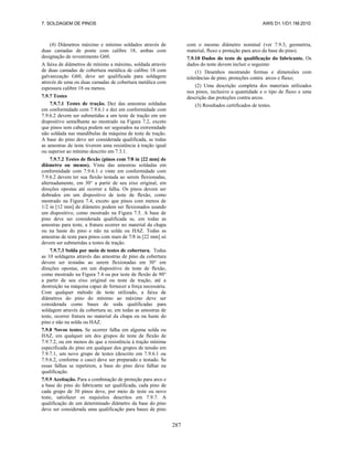 7. SOLDAGEM DE PINOS AWS D1.1/D1.1M:2010
287
(4) Diâmetros máximo e mínimo soldados através de
duas camadas de ponte com calibre 18, ambas com
designação de revestimento G60.
A faixa de diâmetros de mínimo a máximo, soldada através
de duas camadas de cobertura metálica de calibre 18 com
galvanização G60, deve ser qualificada para soldagem
através de uma ou duas camadas de cobertura metálica com
espessura calibre 18 ou menos.
7.9.7 Testes
7.9.7.1 Testes de tração. Dez das amostras soldadas
em conformidade com 7.9.6.1 e dez em conformidade com
7.9.6.2 devem ser submetidas a um teste de tração em um
dispositivo semelhante ao mostrado na Figura 7.2, exceto
que pinos sem cabeça podem ser segurados na extremidade
não soldada nas mandíbulas da máquina de teste de tração.
A base do pino deve ser considerada qualificada, se todas
as amostras de teste tiverem uma resistência à tração igual
ou superior ao mínimo descrito em 7.3.1.
7.9.7.2 Testes de flexão (pinos com 7/8 in [22 mm] de
diâmetro ou menos). Vinte das amostras soldadas em
conformidade com 7.9.6.1 e vinte em conformidade com
7.9.6.2 devem ter sua flexão testada ao serem flexionadas,
alternadamente, em 30° a partir de seu eixo original, em
direções opostas até ocorrer a falha. Os pinos devem ser
dobrados em um dispositivo de teste de flexão, como
mostrado na Figura 7.4, exceto que pinos com menos de
1/2 in [12 mm] de diâmetro podem ser flexionados usando
um dispositivo, como mostrado na Figura 7.5. A base de
pino deve ser considerada qualificada se, em todas as
amostras para teste, a fratura ocorrer no material da chapa
ou na haste do pino e não na solda ou HAZ. Todas as
amostras de teste para pinos com mais de 7/8 in [22 mm] só
devem ser submetidas a testes de tração.
7.9.7.3 Solda por meio de testes de cobertura. Todas
as 10 soldagens através das amostras de pino da cobertura
devem ser testadas ao serem flexionadas em 30° em
direções opostas, em um dispositivo de teste de flexão,
como mostrado na Figura 7.4 ou por teste de flexão de 90°
a partir de seu eixo original ou teste de tração, até a
destruição na máquina capaz de fornecer a força necessária.
Com qualquer método de teste utilizado, a faixa de
diâmetros do pino do mínimo ao máximo deve ser
considerada como bases de soda qualificadas para
soldagem através da cobertura se, em todas as amostras de
teste, ocorrer fratura no material da chapa ou na haste do
pino e não na solda ou HAZ.
7.9.8 Novos testes. Se ocorrer falha em alguma solda ou
HAZ, em qualquer um dos grupos de teste de flexão de
7.9.7.2, ou em menos do que a resistência à tração mínima
especificada do pino em qualquer dos grupos de tensão em
7.9.7.1, um novo grupo de testes (descrito em 7.9.6.1 ou
7.9.6.2, conforme o caso) deve ser preparado e testado. Se
essas falhas se repetirem, a base do pino deve falhar na
qualificação.
7.9.9 Aceitação. Para a combinação de proteção para arco e
a base do pino do fabricante ser qualificada, cada pino de
cada grupo de 30 pinos deve, por meio de teste ou novo
teste, satisfazer os requisitos descritos em 7.9.7. A
qualificação de um determinado diâmetro da base do pino
deve ser considerada uma qualificação para bases de pino
com o mesmo diâmetro nominal (ver 7.9.3, geometria,
material, fluxo e proteção para arco da base do pino).
7.9.10 Dados do teste de qualificação do fabricante. Os
dados do teste devem incluir o seguinte:
(1) Desenhos mostrando formas e dimensões com
tolerâncias de pino, proteções contra arcos e fluxo;
(2) Uma descrição completa dos materiais utilizados
nos pinos, inclusive a quantidade e o tipo de fluxo e uma
descrição das proteções contra arcos.
(3) Resultados certificados de testes.
 