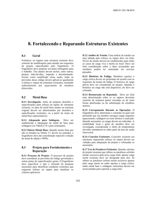 AWS D1.1/D1.1M:2010
292
8. Fortalecendo e Reparando Estruturas Existentes
8.1 Geral
Fortalecer ou reparar uma estrutura existente deve
consistir de modificações para atender aos requisitos
de projeto especificados pelo Engenheiro. O
Engenheiro deve preparar um plano abrangente para
o trabalho. Tais planos devem incluir, entre outros,
projeto, mão-de-obra, inspeção e documentação.
Exceto como modificado nessa seção, todas as
provisões desse código devem aplicar-se igualmente
a reforço e reparo de estruturas existentes, incluindo
endireitamento por aquecimento de membros
distorcidos.
8.2 Metal Base
8.2.1 Investigação. Antes de preparar desenhos e
especificações para reforço ou reparo de estruturas
existents, os tipos de metal base usados na estrutura
original devem ser determinados por desenhos e
espicificações existentes, ou a partir de testes de
metal base representativos.
8.2.2 Adequação para Soldagem. Deve ser
estabelecida a adequação do metal de base para
soldagem (ver Tabela C-8.1 para orientação).
8.2.3 Outros Metais Base. Quando metais base que
não os listados na Tabela 3.1 devem ser juntados, o
Engenheiro deve dar consideração especial à seleção
de metal de adição e WPSs.
8.3 Projeto para Fortalecimento e
Reparação
8.3.1 Processo de Projeto. O processo de projeto
deve considerar as provisões do código governante e
outras partes de especificações gerais. O Engenheiro
deve especificar o tipo e extensão de pesquisa
necessário para identificar condições existentes que
requerem reforço ou reparo para satisfazer os
critérios aplicáveis.
8.3.2 Análise de Tensão. Uma análise de tensões na
área afetada pelo reforço ou reparo deve ser feita.
Níveis de tensão devem ser estabelecidos para todos
os casos de carga viva e morta no local. Deve ser
feita consideração sobre o dano acumulado que
membros podem ter sustentado em serviços
passados.
8.3.3 Histórico de Fadiga. Membros sujeitos a
carga cíclica devem ser projetados de acordo com os
requisitos de tensão de fadiga. O histórico de carga
prévia deve ser considerado no projeto. Quando o
histórico de carga não está disponível, ele deve ser
estimado.
8.3.4 Restauração ou Reposição. Deve ser feita
uma determinação sobre se os reparos deveriam
consistir de restaurar partes corroídas ou de outra
forma danificadas ou da substituição de membros
inteiros.
8.3.5 Carregamento Durante as Operações. O
Engenheiro deve determinar a extensão na qual será
permitido que um membro carregue cargas enquanto
aquecimento, soldagem ou corte térmico é realizado.
Quando necessário, as cargas devem ser reduzidas. A
estabilidade local e geral do membro deve ser
investigada, considerando o efeito de temperaturas
elevadas estenderem-se sobre parte da área de seção
transversal.
8.3.6 Conexões Existentes. Conexões existents em
estruturas requerendo reforço ou reparo devem ser
valiadas para adequação de projeto e reforçadas se
necessário.
8.3.7 Uso de Fixadores Existentes. Quando calculus
de projeto mostram que rebites ou parafusos sofrerão
tensão excessiva pela nova carga total, apenas carga
morta existente deve ser designada para eles. Se
rebites ou parafusos sofrem tensão excessive apenas
pela carga morta ou estão sujeitos a carga cíclica,
então metal base e soldagem suficientes devem ser
acrescentadas para suportar a carga total.
 