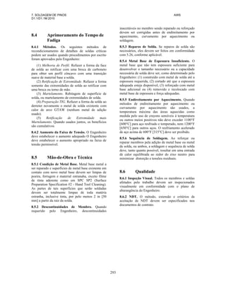 7. SOLDAGEM DE PINOS AWS
D1.1/D1.1M:2010
293
8.4 Aprimoramento do Tempo de
Fadiga
8.4.1 Métodos. Os seguintes métodos de
recondicionamento de detalhes de soldas críticas
podem ser usados quando procedimentos por escrito
foram aprovados pelo Engenheiro:
(1) Melhoria de Perfil. Refazer a forma da face
de solda ao retificar com uma broca de carboneto
para obter um perfil côncavo com uma transição
suave de material base a solda.
(2) Retificação de Extremidade. Refazer a forma
somente das extremidades de solda ao retificar com
uma broca ou torno de mão.
(3) Martelamento. Rebitagem de superfície de
solda, ou martelamento de extremidades de solda.
(4) Preparação TIG. Refazer a forma da solda ao
derreter novamente o metal de solda existente com
calor de arco GTAW (nenhum metal de adição
usado).
(5) Retificação de Extremidade mais
Martelamento. Quando usados juntos, os benefícios
são cumulativos.
8.4.2 Aumento da Faixa de Tensão. O Engenheiro
deve estabelecer o aumento adequado O Engenheiro
deve estabelecer o aumento apropriado na faixa de
tensão permissível.
8.5 Mão-de-Obra e Técnica
8.5.1 Condição de Metal Base. Metal base metal a
ser reparado e superficies de metal base existente em
contato com novo metal base devem ser limpas de
poeira, ferrugem e material estranaha, exceto filme
de tinta aderente como em SPC SP2 (Surface
Preparation Specification #2 - Hand Tool Cleaning).
As partes de tais superficies que serão soldadas
devem ser totalmente limpas de toda matéria
estranha, inclusive tinta, por pelo menos 2 in [50
mm] a partir da raiz da solda.
8.5.2 Descontinuidades de Membro. Quando
requerido pelo Engenheiro, descontinuidades
inaceitáveis no membro sendo reparado ou reforçado
devem ser corrigidas antes de endireitamento por
aquecimento, curvamento por aquecimento ou
soldagem.
8.5.3 Reparos de Solda. Se reparos de solda são
necessários, eles devem ser feitos em conformidade
com 5.26, conforme aplicável.
8.5.4 Metal Base de Espessura Insuficiente. O
metal base que não tem espessura suficiente para
desenvolver o tamanho necessário ou a capacidade
necessária de solda deve ser, como determinado pelo
Engenheiro: (1) construído com metal de solda até a
espessura requerida, (2) cortado até que a espessura
adequada esteja disponível, (3) reforçado com metal
base adicional ou (4) removido e recolocado com
metal base de espessura e força adequadas.
8.5.5 Endireitamento por Aquecimento. Quando
métodos de endireitamento por aquecimento ou
curvamento por aquecimento são usados, a
temperatura máxima das áreas aquecidas como
medida pelo uso de crayons sensíveis à temperatura
ou outros meios positivos não deve exceder 1100°F
[600°C] para aço resfriado e temperado, nem 1200°F
[650°C] para outros aços. O resfriamento acelerado
de aço acima de 600°F [315°C] deve ser proibido.
8.5.6 Sequência de Soldagem. Ao reforçar ou
reparar membros pela adição de metal base ou metal
de solda, ou ambos, a soldagem e sequência de solda
deve, tanto quanto possível, resultar em uma entrada
de calor equilibrada ao redor do eixo neutro para
minimizar distorção e tensões residuais.
8.6 Qualidade
8.6.1 Inspeção Visual. Todos os membros e soldas
afetados pelo trabalho devem ser inspecionados
visualmente em conformidade com o plano de
abarangência do Engenheiro.
8.6.2 NDT. O método, extensão e critérios de
aceitação de NDT devem ser especificados nos
documentos de contrato.
 