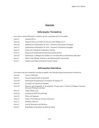 AWS D1.1/D1.1M:2010
294
Anexos
Informações Normativas
Esses anexos contêm informações e requisitos que são considerados parte de um padrão.
Anexo A Garganta Efetiva
Anexo B Gargantas Efetivas de Soldas de Filete em Juntas Oblíquas em T
Anexo D Aplainamento de Braçadeiras de Trave—Estruturas Estaticamente Carregadas
Anexo E Aplainamento de Braçadeiras de Trave—Estruturas Ciclicamente Carregadas
Anexo F Gráficos de Conteúdo de Temperatura-Umidade
Anexo G Requisitos de Qualificação de Fabricantes de Base de Pinos
Anexo H Qualificação e Calibragem de Unidades UT com Outros Blocos de Referência Aprovados
Anexo I Diretriz sobre Métodos Alternativos para Determinar Pré-Aquecimento
Anexo J Símbolos para Projeto de Solda de Conexão Tubular
Informações Instrutivas
Esses anexos não são considerados uma parte do padrão e são fornecidos apenas para propósitos informativos.
Anexo K Termos e Definições
Anexo L Guia para Especificação de Ativadores
Anexo M Qualificação de Equipamento e Formulários de Inspeção UT
Anexo N Formulários de Amostra de Soldagem
Anexo O Diretrizes para Preparação de Investigações Técnicas para o Comitê de Soldagem Estrutural
(Structural Welding Committee)
Anexo P Ângulo Diedro Local
Anexo Q Conteúdos de WPS Pré-qualificada
Anexo R Práticas de Segurança
Anexo S Exame UT de Soldas por Técnicas Alternativas
Anexo T Parâmetro Alfa Oval
Anexo U Lista de Documentos de Referência
Anexo V Propriedades de Resistência de Metal de Adição
 