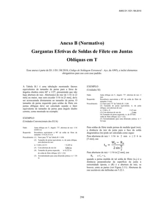 AWS D1.1/D1.1M:2010
298
Anexo B (Normativo)
Gargantas Efetivas de Soldas de Filete em Juntas
Oblíquas em T
Esse anexo é parte de D1.1/D1.1M:2010, Código de Soldagem Estrutural - Aço, da AWS, e inclui elementos
obrigatórios para uso com esse padrão.
A Tabela B.1 é uma tabulação mostrando fatores
equivalentes de tamanho de perna para a faixa de
ângulos diedros entre 60° e 135°, presumindo que não
haja abertura de raiz. Abertura(s) de raiz de 1/16 in [2
mm] ou maior, mas sem exceder 3/16 in [5 mm], deve
ser acrescentada diretamente ao tamanho de perna. O
tamanho de perna requerido para soldas de filete em
juntas oblíquas deve ser calculado usando o fator
equivalente de tamanho de perna para ângulo diedro
correto, como mostrado no exemplo.
EXEMPLO
(Unidades Convencionais dos EUA)
Dado: Junta oblíqua em T-, ângulo: 75°; abertura de raiz: 1/16
(0,063) in
Requerido: Resistência equivalente a 90° de solda de filete de
tamanho: 5/16 (0,313) in
Procedimento: (1) Fator para 75° da Tabela B 1: 0,86
(2) Tamanho de perna equivalente, w, de junta oblíqua,
sem abertura de raiz:
w = 0,86 x 0,313 = 0,269 in
(3) Com abertura de raiz de: 0,063 in
(4) Tamanho de perna requerido, w=0,332 in
de solda de filete oblíqua: [(2) + (3)]
(5) Arrendondando para uma dimensão prática: w = 3/8
in
EXEMPLO
(Unidades SI)
Dado: Junta oblíqua em T-, ângulo: 75°; abertura de raiz: 2
mm
Requerido: Resistência equivalente a 90° de solda de filete de
tamanho: 8 mm
Procedimento: (1) Fator para 75° da Tabela B 1: 0,86
(2) Tamanho de perna equivalente, w, de junta
oblíqua, sem abertura de raiz:
w = 0,86 x 8 = 6,9 mm
(3) Com abertura de raiz de: 2 mm
(4) Tamanho de perna requerido, w, de 8,9 mm
solda de filete oblíqua: [(2) + (3)]
(5) Arrendondando para uma dimensão prática: w =
9,0 mm
Para soldas de filete tendo pernas de medida igual (wn),
a distância da raiz da junta para a face da solda
diagramática (tn) pode ser calculada como segue:
Para aberturas de raiz > 1/16 in 2 mm e ≤ 3/ 6 in
[5 mm], use
Para aberturas de raiz < 1/16 in [2 mm], use
Rn e t’n = tn
quando a perna medida de tal solda de filete (wn) é a
distância perpendicular da superfície da junta à
extremidade oposta, e (R) é a abertura de raiz, se
houver, entre as partes (ver Figura 3.11). Aberturas de
raiz aceitáveis são definidas em 5.22.1.
 