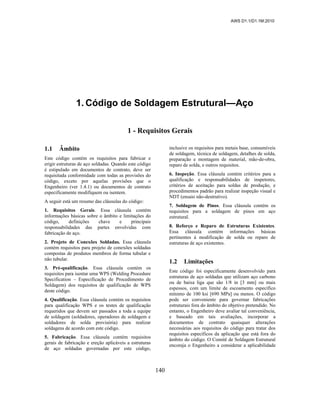 AWS D1.1/D1.1M:2010
140
1. Código de Soldagem Estrutural—Aço
1 - Requisitos Gerais
1.1 Âmbito
Este código contém os requisitos para fabricar e
erigir estruturas de aço soldadas. Quando este código
é estipulado em documentos de contrato, deve ser
requisitada conformidade com todas as provisões do
código, exceto por aquelas provisões que o
Engenheiro (ver 1.4.1) ou documentos de contrato
especificamente modifiquem ou isentem.
A seguir está um resumo das cláusulas do código:
1. Requisitos Gerais. Essa cláusula contém
informações básicas sobre o âmbito e limitações do
código, definições chave e principais
responsabilidades das partes envolvidas com
fabricação de aço.
2. Projeto de Conexões Soldadas. Essa cláusula
contém requisitos para projeto de conexões soldadas
compostas de produtos membros de forma tubular e
não tubular.
3. Pré-qualificação. Essa cláusula contém os
requisitos para isentar uma WPS (Welding Procedure
Specification – Especificação de Procedimento de
Soldagem) dos requisitos de qualificação de WPS
deste código.
4. Qualificação. Essa cláusula contém os requisitos
para qualificação WPS e os testes de qualificação
requeridos que devem ser passados a toda a equipe
de soldagem (soldadores, operadores de soldagem e
soldadores de solda provisória) para realizar
soldagens de acordo com este código.
5. Fabricação. Essa cláusula contém requisitos
gerais de fabricação e ereção aplicáveis a estruturas
de aço soldadas governadas por este código,
inclusive os requisitos para metais base, consumíveis
de soldagem, técnica de soldagem, detalhes de solda,
preparação e montagem de material, mão-de-obra,
reparo de solda, e outros requisitos.
6. Inspeção. Essa cláusula contém critérios para a
qualificação e responsabilidades de inspetores,
critérios de aceitação para soldas de produção, e
procedimentos padrão para realizar inspeção visual e
NDT (ensaio não-destrutivo).
7. Soldagem de Pinos. Essa cláusula contém os
requisitos para a soldagem de pinos em aço
estrutural.
8. Reforço e Reparo de Estruturas Existentes.
Essa cláusula contém informações básicas
pertinentes à modificação de solda ou reparo de
estruturas de aço existentes.
1.2 Limitações
Este código foi especificamente desenvolvido para
estruturas de aço soldadas que utilizam aço carbono
ou de baixa liga que são 1/8 in [3 mm] ou mais
espessos, com um limite de escoamento específico
mínimo de 100 ksi [690 MPa] ou menos. O código
pode ser conveniente para governar fabricações
estruturais fora do âmbito do objetivo pretendido. No
entanto, o Engenheiro deve avaliar tal conveniência,
e baseado em tais avaliações, incorporar a
documentos de contrato quaisquer alterações
necessárias aos requisitos do código para tratar dos
requisitos específicos da aplicação que está fora do
âmbito do código. O Comitê de Soldagem Estrutural
encoraja o Engenheiro a considerar a aplicabilidade
 