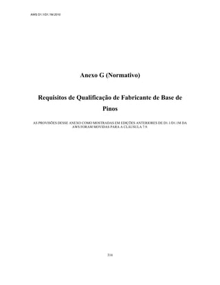 AWS D1.1/D1.1M:2010
316
Anexo G (Normativo)
Requisitos de Qualificação de Fabricante de Base de
Pinos
AS PROVISÕES DESSE ANEXO COMO MOSTRADAS EM EDIÇÕES ANTERIORES DE D1.1/D1.1M DA
AWS FORAM MOVIDAS PARA A CLÁUSULA 7.9.
 