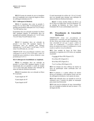 AWS D1.1/D1.1M:2010
ANEXO H
319
H2.2.3 O ponto de entrada de som no transdutor
deve ser comparado com a marca de ângulo no bloco
de calibragem (tolerância de 2º).
H2.3 Calibragem de Distância.
H2.3.1 O transdutor deve estar na posição L
(Figura H.1) no bloco DSC. O instrumento deve ser
ajustado para produzir indicações em 3 in [75 mm] e
7 in [180 mm] no visor.
O transdutor deve ser colocado na posição J no bloco
DSC (qualquer ângulo). O instrumento deve ser
ajustado para produzir indicações em 1 in [25 mm],
5 in [125 mm], 9 in [230 mm] no visor
H2.3.3 O transdutor deve ser colocado na
posição I no bloco DC (qualquer ângulo). O
instrumento deve ser ajustado para alcançar
indicação em 1 in [25 mm], 2 in [50 mm], 3 in [75
mm], 4 in [100 mm], etc., no visor.
OBSERVAÇÃO: Esse procedimento estabelece uma
calibragem de tela de 10 in [250 mm] e pode ser
modificado para estabelecer outras distâncias como
permitido por 6.25.5.1.
H2.4 Calibragem de Sensibilidade ou Amplitude.
H2.4.1 O transdutor deve ser colocado na
posição L no bloco DSC (qualquer ângulo). O sinal
maximizado deve ser ajustado a a partir do tampão
1/32 in [0,8 mm] para alcançar uma indicação de
altura de linha de referência horizontal.
H2.4.2 O transdutor deve ser colocado no bloco
SC na posição:
N para ângulo de 70°
O para ângulo de 45°
P para ângulo de 60°
O sinal maximizado do orifício de 1/16 in [1,6 mm]
deve ser ajustado para alcançar uma indicação de
altura de linha de referência horizontal.
H2.4.3 A leitura decibel obtida em H2.4.1 ou
H2.4.2 deve ser usada como "nível de referência" "b"
na planilha de Relatório de Teste (Anexo M,
Formulário M-11) em conformidade com 6.23.1.
H3. Procedimento de Linearidade
Horizontal
OBSERVAÇÃO: Como esse procedimento de
qualificação é realizado com uma unidade de busca
de feixe direto que produz ondas longitudinais com
uma velocidade de som que é quase o dobro de
ondas de cisalhamento, é necessário dobrar as
faixas de distância de onda de cisalhamento a serem
usadas ao aplicar esse procedimento.
H3.1 Uma unidade de busca de feixe direto
atendendo os requisitos de 6.22.6 deve ser acoplada
na posição:
G no tipo de bloco IIW (Figura 6.23)
H no bloco DC (Figura H.1)
M no bloco DC (Figura H.1)
T ou U no bloco DS (Figura 6.23)
H3.2 Um mínimo de cinco reflexos de retorno na
faixa de qualificação sendo certificada deve ser
alcançado.
H3.3 O primeiro e o quinto reflexos de retorno
devem ser ajustados a seus próprios locais com uso
da calibragem de distância e zero ajustes de atraso.
H3.4 Cada indicação deve ser ajustada ao nível de
referência com o controle de ganho ou atenuação
para exame local horizontal.
H3.5 Cada local de deflexão de traço intermediário
deve ser corrigida no âmbito de mais ou menos ± 2%
da largura da tela.
 