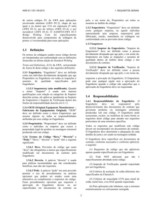 AWS D1.1/D1.1M:2010 1. REQUISITOS GERAIS
3
de outros códigos D1 da AWS para aplicações
envolvendo alumínio (AWS D1.2), chapa de aço
igual a ou menor que 3/16 em espessura [5 mm]
(AWS D1.3), aço de reforço (AWS D1.4), e aço
inoxidável (AWS D1.6). O AASHTO/AWS D1.5
Bridge Welding Code foi especificamente
desenvolvido para componentes de soldagem de
pontes e é recomendado para essas aplicações.
1.3 Definições
Os termos de soldagem usados nesse código devem
ser interpretados em conformidade com as definições
fornecidas na última edição do Standard Welding
Terms and Definitions, A3.0, da AWS, acrescentado
do Anexo K deste código e das seguintes definições:
1.3.1 Engenheiro. “Engenheiro” deve ser definido
como um indivíduo devidamente designado que age
pelo, e em nome do, Proprietário em todos os
assuntos no âmbito do código.
1.3.2 Empreiteiro. “Empreiteiro” deve ser definido
como qualquer empresa, ou aquele indivíduo
representando uma empresa, responsável pela
fabricação, ereção, manufatura ou soldagem em
conformidade com as provisões deste código.
1.3.3 Inspetores
1.3.3.1 Inspetor do Empreiteiro. “Inspetor do
Empreiteiro” deve ser definido como a pessoa
devidamente designada que age pelo, e em nome do,
Empreiteiro em todas as inspeções e assuntos de
qualidade dentro do âmbito deste código e dos
documentos de contrato.
1.3.3.2 Inspetor de Verificação. “Inspetor de
Verificação” deve ser definido como a pessoa
devidamente designada que age pelo, e em nome do,
Proprietário ou Engenheiro em todas as inspeções e
assuntos de qualidade especificados pelo
Engenheiro.
1.3.3.3 Inspetor(es) (não modificado). Quando
o termo “Inspetor” é usado sem maiores
qualificações com relação às categorias de Inspetor
descritas acima, ele aplica-se igualmente ao Inspetor
de Empreiteiro e Inspetor de Verificação dentro dos
limites da responsabilidade descrita em 6.1.2.
1.3.4 OEM (Original Equipment Manufacturer –
Fabricante do Equipamento Original). “OEM”
deve ser definido como o único Empreiteiro que
assume alguma ou todas as responsabilidades
atribuídas por esse código ao Engenheiro.
1.3.5 Proprietário. “Proprietário” deve ser definido
como o indivíduo ou empresa que exerce a
propriedade legal do produto ou montagem estrutural
produzido sob este código.
1.3.6 Termos do Código “Deve,” “Deveria” e
“Pode.” “Deve,” “deveria” e “pode” têm o seguinte
significado:
1.3.6.1 Deve. Provisões do código que usam
“deve” são obrigatórias a menos que especificamente
modificado em documentos de contrato pelo
Engenheiro.
1.3.6.2 Deveria. A palavra “deveria” é usada
para práticas recomendadas que são consideradas
benéficas, mas não são requisitos.
1.3.6.3 Pode. A palavra “pode” em uma provisão
permite o uso de procedimentos ou práticas
opcionais que podem ser usados como uma
alternativa ou complemento a requisitos do código.
Esses procedimentos opcionais que requerem a
aprovação do Engenheiro devem ou ser
especificados em documentos de contrato ou
requerem a provação do Engenheiro. O Empreiteiro
pode usar qualquer opção sem a aprovação do
Engenheiro quando o código não especifica que a
aprovação do Engenheiro deve ser requisitada.
1.4 Responsabilidades
1.4.1 Responsabilidades do Engenheiro. O
Engenheiro deve ser responsável pelo
desenvolvimento dos documentos de contrato que
governam produtos ou montagens estruturais
produzidas sob este código. O Engenheiro pode
acrescentar, excluir, ou modificar de outra forma os
requisitos deste código para atender aos requisitos
particulares de uma estrutura específica.
Todos os requisitos que modificam este código
devem ser incorporados em documentos de contrato.
O Engenheiro deve determinar a adequação de cada
detalhe de junta a ser usado na montagem soldada.
O Engenheiro deve especificar em documentos de
contrato, conforme necessário e conforme aplicável,
o seguinte:
(1) Requisitos do código que são aplicáveis
apenas quando especificado por um Engenheiro.
(2) Todo NDT adicional que não é
especificamente abordado neste código.
(3) Inspeção de Verificação, quando requisitada
por um Engenheiro.
(4) Critérios de aceitação de solda diferentes dos
especificados na Cláusula 6.
(5) Critérios de tenacidade CVN para metal de
solda, metal base, e/ou HAZ quando requisitado.
(6) Para aplicações não tubulares, seja a estrutura
estatisticamente ou ciclicamente carregada.
 