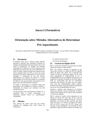 AWS D1.1/D1.1M:2010
322
Anexo I (Normativo)
Orientação sobre Métodos Alternativos de Determinar
Pré-Aquecimento
Esse anexo é parte de Dl.1/D1.1M:2010, Código de Soldagem Estrutural - Aço, da AWS e inclui elementos
obrigatórios para uso com esse padrão.
I1. Introdução
O propósito desse guia é fornecer alguns métodos
alternativos opcionais para determinar condições de
soldagem (principalmente pré-aquecimento) para evitar
trinca de resfriamento. Os métodos são baseados
primariamente em pesquisa em teste de pequena escala
conduzidos por muitos anos em vários laboratórios ao
redor do mundo. Nenhum método está disponível para
prever condições ideais em todos os casos, mas o guia
considera vários fatores importantes tais como nível de
hidrogênio e composição de aço não inclusos
implicitamente nos requisitos da Tabela 3.2. O guia
pode portanto ser de valor para indicar se os requisitos
da Tabela 3.2 são excessivamente conservadores ou em
alguns casos não suficientemente exigentes.
O usuário é direcionado ao Comentário para uma
apresentação mais detalhada do histórico científico e
informações de pesquisa que conduzem aos dois
métodos propostos.
Ao usar esse guia como uma alternativa à Tabela 3.2, as
suposições feitas, os valores selecionados e a
experiência passada devem ser cuidadosamente
considerados.
I2. Métodos
Dois métodos são usados como base para estimar
condições de soldagem para evitar trincas de
resfriamento:
(1) controle de dureza HAZ
(2) Controle de hidrogênio
I3. Controle de Rigidez HAZ
I3.1 As provisões incluídas nesse guia para uso desse
método são restritas a soldas de filete.
I3.2 Esse método é baseado na suposição de que
trincas não ocorrerão se a rigidez do HAZ for mantida
abaixo de algum valor crítico. Isso é alcançado pelo
controle da taxa de resfriamento abaixo de um valor
crítico dependendo da temperabilidade do aço. A
temperabilidade do aço na soldagem relaciona-se a sua
propensão em direção à formação de um HAZ rígido e
pode ser caracterizado pela taxa de resfriamento
necessária para produzir um dado nível de rigidez.
Aços com alta temperabilidade podem, portanto,
produzir HAZ rígido a taxas mais lentas de resfriamento
que um aço com temperabilidade mais baixa.
Equações e gráficos estão disponíveis na literatura
técnica que relaciona a taxa de resfriamento da solda à
espessura dos membros de aço, tipo de junta, condições
e variáveis de soldagem.
I3.3 A seleção de rigidez crítica dependerá de um
número de fatores tais como tipo de aço, nível de
hidrogênio, restrição e condições de serviço. Testes de
laboratório com soldas de filete mostram que trinca
HAZ não ocorre se o Número de Dureza de Vickers
(HV) do HAZ é menor que 350 HV, mesmo com
eletrodos de alto hidrogênio. Com eletrodos de baixo
hidrogênio, rigidez de 400 HV poderia ser tolerado sem
 