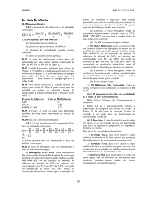 ANEXO I AWS D1.1/D1.1M:2010
325
I6. Guia Detalhado
I6.1 Método de Rigidez
I6.1.1 O equivalente de carbono deve ser calculado
como segue:
( ) ( ) ( )
A análise química deve ser obtida de:
(1) Certificados de teste da fábrica
(2) Química de produção típica (da fábrica)
(3) Química de especificação (usando valores
máximos)
(4) Testes de usuário (análise química)
I6.1.2 A taxa de resfriamento crítica deve ser
determinada por uma rigidez máxima selecionada de
HAZ de 400 HV ou 350 HV da Figura L2.
I6.1.3 Usando Espessuras aplicáveis para placas de
"flange" e "braçadeira", o diagrama apropriado deve ser
selecionado da Figura I.3 e a entrada mínima de energia
para soldas de filete de passe único deve ser
determinada. Essa entrada de energia aplica-se a
soldas SAW.
I6.1.4 Para outros processos, a entrada mínima de
energia para soldas de filete de passe único pode ser
estimada ao aplicar os seguintes fatores de
multiplicação à energia estimada para o processo SAW
em I6.1.3.
Processo de Soldagem Fator de Multiplicação
SAW 1
SMAW 1,50
GMAW, FCAW 1,25
I6.1.5 A Figura I.4 pode ser usada para determinar
tamanhos de filete como uma função de entrada de
energia.
I6.2 Método de Controle do Hidrogênio
I6.2.1 O valor do parâmetro de composição, Pcm,
deve ser calculado como segue:
Pcm =
A análise química deve ser determinada e deve ser
definida como segue:
I6.2.2 O nível de hidrogênio deve ser determinado e
deve ser definido como segue:
(1) Hidrogênio Extra Baixo. Esses consumíveis
dão um conteúdo difusível de hidrogênio de menos que
5ml/100g de metal depositado quando medidos usando
ISO 3690-1976, ou um conteúdo de umidade de
cobertura de eletrodo de 0,2% no máximo, em
conformidade com A5.1 ou A5.5 da AWS. Isso pode
ser estabelecido ao testar cada tipo, marca ou
combinação arame/fluxo usados após a remoção do
pacote ou contêiner e exposição pela duração
pretendida, com a devida consideração por condições de
armazenamento reais antes do uso imediato. O seguinte
pode ser admitido para atender esse requisito:
(a) Eletrodos de baixo hidrogênio tirados de
contêineres hermeticamente vedados, secos a 700ºF-
800ºF [370º-430º] por uma hora e usados dentro de
duas horas após a remoção.
(b) GMAW com arames limpos e sólidos.
(2) H2 Baixo Hidrogênio. Esses consumíveis dão
um conteúdo difusível de hidrogênio de menos que 10
ml/100g de metal depositado quando medidos usando
ISO 3690-1976, ou um conteúdo de umidade de
cobertura de eletrodo de 0,4% no máximo, em
conformidade com A5.1 da AWS. Isso pode ser
estabelecido por um teste de cada tipo, marca de
consumível ou combinação arame/fluxo usado. O
seguinte pode ser admitido para atender esse requisito:
(a) Eletrodos de baixo hidrogênio tirados de
contêineres hermeticamente vedados acondicionados
em conformidade com 5.3.2.1 do código e usados
dentro de quatro horas após a remoção.
(b) SAW com fluxo seco.
(3) H3 Hidrogênio Não Controlado. Todos os
outros consumíveis não atendendo os requisitos de H1
ou H2.
I6.2.3 O agrupamento de índice de sensibilidade
da Tabela I.1 deve ser determinado.
I6.2.4 Níveis Mínimos de Pré-aquecimento e
Interpasse.
A Tabela I.2 dá o pré-aquecimento mínimo e
temperatura de interpasse que devem ser usados. A
Tabela I.2 dá três níveis de restrição. O nível de
restrição a ser usado deve ser determinado em
conformidade com I6.2.5.
I6.2.5 Restrição. A classificação de tipos de soldas
em vários níveis de restrição deveria ser determinada
com base na experiência, julgamento de engenharia,
pesquisa ou cálculo.
Três níveis de restrição foram fornecidos:
(1) Restrição Baixa. Esse nível descreve juntas
soldadas em chanfro ou de filete comuns nas quais uma
liberdade razoável de movimento de membros existe.
(2) Restrição Média. Esse nível descreve juntas
soldadas de filete e em chanfro nas quais, por causa dos
membros já serem soldados ao trabalho estrutural, uma
liberdade reduzida de movimentos existe.
(3) Restrição Alta. Esse nível descreve soldas nas
quais quase não há liberdade de movimento para
membros juntados (como soldas de reparo,
especialmente em material espesso).
 