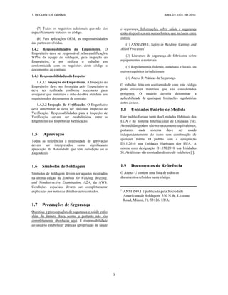 1. REQUISITOS GERAIS AWS D1.1/D1.1M:2010
3
(7) Todos os requisitos adicionais que não são
especificamente tratados no código.
(8) Para aplicações OEM, as responsabilidades
das partes envolvidas.
1.4.2 Responsabilidades do Empreiteiro. O
Empreiteiro deve ser responsável pelas qualificações
WPSs da equipe de soldagem, pela inspeção do
Empreiteiro, e por realizar o trabalho em
conformidade com os requisitos deste código e
documentos de contrato.
1.4.3 Responsabilidades do Inspetor
1.4.3.1 Inspeção do Empreiteiro. A Inspeção do
Empreiteiro deve ser fornecida pelo Empreiteiro e
deve ser realizada conforme necessário para
assegurar que materiais e mão-de-obra atendem aos
requisitos dos documentos de contrato.
1.4.3.2 Inspeção de Verificação. O Engenheiro
deve determinar se deve ser realizada Inspeção de
Verificação. Responsabilidades para a Inspeção de
Verificação devem ser estabelecidas entre o
Engenheiro e o Inspetor de Verificação.
1.5 Aprovação
Todas as referências à necessidade de aprovação
devem ser interpretadas como significando
aprovação da Autoridade que tem Jurisdição ou o
Engenheiro
1.6 Símbolos de Soldagem
Símbolos de Soldagem devem ser aqueles mostrados
na última edição de Symbols for Welding, Brazing,
and Nondestructive Examination, A2.4, da AWS.
Condições especiais devem ser completamente
explicadas por notas ou detalhes acrescentados.
1.7 Precauções de Segurança
Questões e preocupações de segurança e saúde estão
além do âmbito desta norma e portanto não são
completamente abordadas aqui. É responsabilidade
do usuário estabelecer práticas apropriadas de saúde
e segurança. Informações sobre saúde e segurança
estão disponíveis em outras fontes, que incluem entre
outros:
(1) ANSI Z49.1, Safety in Welding, Cutting, and
Allied Processes1
(2) Literatura de segurança do fabricante sobre
equipamentos e materiais
(3) Regulamentos federais, estaduais e locais, ou
outros requisitos jurisdicionais
(4) Anexo R Práticas de Segurança
O trabalho feito em conformidade com este código
pode envolver materiais que são considerados
perigosos. O usuário deveria determinar a
aplicabilidade de quaisquer limitações regulatórias
antes do uso.
1.8 Unidades Padrão de Medida
Este padrão faz uso tanto das Unidades Habituais dos
EUA e do Sistema Internacional de Unidades (SI).
As medidas podem não ser exatamente equivalentes;
portanto, cada sistema deve ser usado
independentemente do outro sem combinação de
qualquer forma. O padrão com a designação
D1.1:2010 usa Unidades Habituais dos EUA. A
norma com designação D1.1M:2010 usa Unidades
SI. As últimas são mostradas dentro de colchetes [ ].
1.9 Documentos de Referência
O Anexo U contém uma lista de todos os
documentos referidos neste código.
1
ANSI Z49.1 é publicado pela Sociedade
Americana de Soldagem. 550 N.W. LeJeune
Road, Miami, FL 33126, EUA.
 