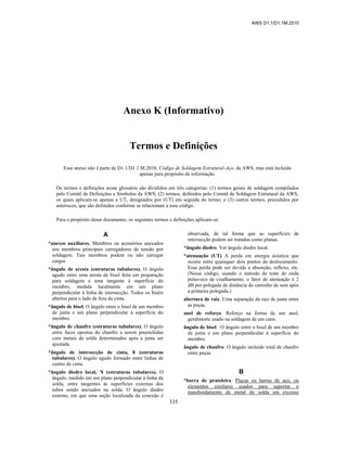 AWS D1.1/D1.1M:2010
335
Anexo K (Informativo)
Termos e Definições
Esse anexo não é parte de D1.1/D1.1 M:2010, Código de Soldagem Estrutural-Aço, da AWS, mas está incluído
apenas para propósito de informação.
Os termos e definições nesse glossário são divididos em três categorias: (1) termos gerais de soldagem compilados
pelo Comitê de Definições e Símbolos da AWS; (2) termos, definidos pelo Comitê de Soldagem Estrutural da AWS,
os quais aplicam-se apenas a UT, designados por (UT) em seguida do termo; e (3) outros termos, precedidos por
asteriscos, que são definidos conforme se relacionam a esse código.
Para o propósito desse documento, os seguintes termos e definições aplicam-se:
A
*anexos auxiliares. Membros ou acessórios anexados
aos membros principais carregadores de tensão por
soldagem. Tais membros podem ou não carregar
cargas
*ângulo de aresta (estruturas tubulares). O ângulo
agudo entre uma aresta de bisel feita em preparação
para soldagem e uma tangente à superfície do
membro, medida localmente em um plano
perpendicular à linha de intersecção. Todos os biséis
abertos para o lado de fora da cinta.
*ângulo de bisel. O ângulo entre o bisel de um membro
de junta e um plano perpendicular à superfície do
membro.
*ângulo de chanfro (estruturas tubulares). O ângulo
entre faces opostas do chanfro a serem preenchidas
com metais de solda determinados após a junta ser
ajustada.
*ângulo de intersecção de cinta, 8 (estruturas
tubulares). O ângulo agudo formado entre linhas de
centro de cinta.
*ângulo diedro local, '¥ (estruturas tubulares). O
ângulo, medido em um plano perpendicular à linha da
solda, entre tangentes às superfícies externas dos
tubos sendo anexados na solda. O ângulo diedro
externo, em que uma seção localizada da conexão é
observada, de tal forma que as superfícies de
intersecção podem ser tratadas como planas.
*ângulo diedro. Ver ângulo diedro local.
*atenuação (UT) A perda em energia acústica que
ocorre entre quaisquer dois pontos de deslocamento.
Essa perda pode ser devida a absorção, reflexo, etc.
(Nesse código, usando o método de teste de onda
pulso-eco de cisalhamento, o fator de atenuação é 2
dB por polegada de distância do caminho de som após
a primeira polegada.)
abertura de raiz. Uma separação da raiz de junta entre
as peças.
anel de reforço. Reforço na forma de um anel,
geralmente usado na soldagem de um cano.
ângulo de bisel. O ângulo entre o bisel de um membro
de junta e um plano perpendicular à superfície do
membro.
ângulo de chanfro. O ângulo incluído total de chanfro
entre peças
B
*barra de prateleira. Placas ou barras de aço, ou
elementos similares usados para suportar o
transbordamento de metal de solda em excesso
 