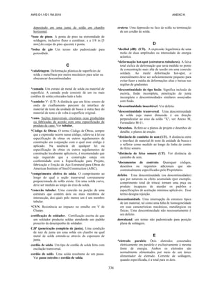AWS D1.1/D1.1M:2010 ANEXO K
336
depositado em uma junta de solda em chanfro
horizontal.
*base de pinos. A ponta de pino na extremidade de
soldagem, inclusive fluxo e contêiner, e a 1/8 in [3
mm] do corpo do pino ajacente à ponta.
*bolsa de gás Um termo não padronizado para
porosidade.
C
*calafetagem. Deformação plástica de superfícies de
solda e metal base por meios mecânicos para selar ou
obscurecer descontinuidades
*camada. Um estrato de metal de solda ou material de
superfície. A camada pode consistir de um ou mais
cordões de solda colocados lado a lado.
*caminho V- (UT) A distância que um feixe sonoro de
onda de cisalhamento percorre da interface de
material de teste da unidade de busca à outra face do
material de teste e de volta à superfície original.
*cano. Seções transversais circulares ocas produzidas
ou fabricadas de acordo com uma especificação de
produto de cano. Ver tubular.
*Código de Obras. O termo Código de Obras, sempre
que a expressão ocorre nesse código, refere-se à lei ou
especificação de obras ou outros regulamentos de
construção em conjunção com o qual esse código é
aplicado. Na ausência de qualquer lei ou
especificação de obras ou outros regulamentos de
construção localmente aplicáveis, é recomendado que
seja requerido que a construção esteja em
conformidade com a Especificação para Projeto,
fabricação e Ereção de Aço Estrutural para Obras do
American Institute of Steel Construction (AISC).
*comprimento efetivo de solda. O comprimento ao
longo do qual a seção transversal corretamente
proporcionada da solda existe. Em uma solda curva,
deve ser medido ao longo do eixo da solda.
*conexão tubular. Uma conexão na porção de uma
estrutura que contém dois ou mais membros de
intersecção, dos quais pelo menos um é um membro
tubular.
*CVN. Resistência ao impacto no entalhe em V de
Charpy.
certificação de soldador. Certificação escrita de que
um soldador produziu soldas atendendo um padrão
prescrito de desempenho de soldador.
CJP (penetração completa de junta). Uma condição
de raiz de junta em uma solda em chanfro na qual
metal de solda estende-se através da espessura de
junta.
cordão de solda. Um tipo de cordão de solda feito com
oscilação transversal.
cordão de solda. Uma solda resultante de um passe.
Ver passe estreito e cordão de solda.
cratera. Uma depressão na face de solda na terminação
de um cordão de solda.
D
*decibel (dB) (UT). A expressão logarítmica de uma
razão de duas amplitudes ou intensidade de energia
acústica.
*deformação hot-spot (estruturas tubulares). A faixa
total cíclica de deformação que seria medida no ponto
de concentração mais alta de tensão em uma conexão
soldada. Ao medir deformação hot-spot, o
extensiômetro deve ser suficientemente pequeno para
evitar fazer a média de deformações altas e baixas nas
regiões de gradientes
*descontinuidade do tipo fusão. Significa inclusão de
escória, fusão incompleta, penetração de junta
incompleta e descontinuidades similares associadas
com fusão.
*descontinuidade inaceitável. Ver defeito.
*descontinuidade transversal. Uma descontinuidade
de solda cuja maior dimensão é em direção
perpendicular ao eixo da solda "X", ver Anexo M,
Formulário M-11.
*desenhos. Refere-se a planos de projeto e desenhos de
detalhe, e planos de ereção.
*distância de caminho de som (UT). A distância entre
a interface de material de teste da unidade de busca e
o refletor como medido ao longo da linha de centro
do feixe sonoro.
*distância de feixe sonoro (UT). Ver distância de
caminho de som.
*documentos de contrato. Quaisquer códigos,
desenhos ou requisitos adicionais que são
contratualmente especificados pelo Proprietário.
defeito. Uma descontinuidade (ou descontinuidades)
que por natureza ou efeito acumulado (por exemplo,
comprimento total de trinca) tornam uma peça ou
produto incapazes de atender os padrões e
especificações de aceitação mínimos aplicáveis. Esse
termo designa rejeição.
descontinuidade. Uma interrupção da estrutura típica
de um material, tal como uma falta de homogeneidade
em suas características mecânicas, metalúrgicas ou
físicas. Uma descontinuidade não necessariamente é
um defeito.
downhand. um termo não padronizado para posição
plana de soldagem.
E
*eletrodo paralelo Dois eletrodos conectados
eletricamente em paralelo e exclusivamente à mesma
fonte de energia. Ambos os eletrodos são
normalmente alimentados por meio de um único
alimentador de eletrodo. Corrente de soldagem,
quando especificada, é a total para os dois.
 