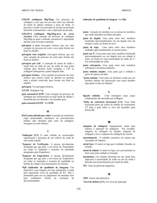 AWS D1.1/D1.1M:2010 ANEXO K
338
GMAW (soldagem Mig/Mag) Um processo de
soldagem a arco que usa um arco entre um eletrodo
de metal de adição contínuo e poça de fusão. O
processo é usado com proteção de um gás de proteção
fornecido externamente e sem a aplicação de pressão.
GMAW-S (soldagem Mig/Mag-arco de curto
circuito) Uma variação de processo de soldagem
Mig/Mag na qual o eletrodo consumível é depositado
durante curto-circuitos repetidos.
goivagem a arco Goivagem térmica que use uma
variação de processo de corte a arco para formar um
bisel ou chanfro.
goivagem com oxigênio. Goivagem térmica que usa
uma variação de processo de corte para formar um
bisel ou chanfro.
goivagem por trás. A remoção de metal de solda e
metal base do lado de raiz da solda de uma junta
soldada para facilitar fusão completa e CJP na
soldagem subsequente a partir daquele lado.
goivagem térmica. Uma variação de processo de corte
térmico que remove metal ao derreter ou queimar
toda a porção removida, para formar um bisel ou
chanfro.
goivagem. Ver goivagem térmica.
GTAW. Soldagem Tig.
guia consumível ESW. Uma variação de processo de
soldagem por eletroescória na qual metal de adição é
fornecido por um eletrodo e seu membro guia.
guia consumível ESW. Ver ESW.
H
HAZ (zona afetada por calor) A porção do metal base
cujas propriedades mecânicas ou microestrutura
tenham sido alterados pelo calor da soldagem,
brasagem ou corte térmico.
I
*indicação (UT) O sinal exibido no osciloscópio
significando a presença de um refletor de onda de
som sendo testado.
*Inspetor de Verificação. A pessoa devidamente
designada que age pelo, e em nome do, Proprietário
em todas as inspeções e assuntos de qualidade
designados pelo Engenheiro.
*Inspetor do Empreiteiro A pessoa devidamente
designada que age pelo, e em nome do, Empreiteiro
em todas as inspeções e assuntos de qualidade no
âmbito do código e dos documentos de contrato.
*IQI (indicador de qualidade de imagem). Um
dispositivo cuja imagem em uma radiografia é usada
para determinar nível de qualidade de RT. Não é
pretendido para uso no julgamento do tamanho nem
para estabelecer limites de aceitação de
descontinuidades.
indicador de qualidade de imagem. Ver IQI.
J
junta. A junção de membros ou as arestas de membros
que serão anexados ou foram anexados.
junta de ângulo. Uma junta entre dois membros
localizada aproximadamente em um ângulo reto em
relação à outra, na forma de um L.
junta de topo. Uma junta entre dois membros
alinhados aproximadamente no mesmo plano.
junta em T-. Uma junta entre dois membros localizada
aproximadamente em um ângulo reto em relação à
outra, na forma de uma extremidade de solda em T.
Ver extremidade de solda.
junta sobreposta. Uma junta entre dois membros
sobrepostos em planos paralelos.
junta soldada simples. Uma junta que é soldada a
partir de apenas um lado.
*junta tubular. Uma junta na interface criada por um
membro tubular em intersecção com outro membro
(que pode ou não ser tubular).
L
ligação soldada. Uma montagem cujas peças
componentes são anexadas por soldagem
*linha de referência horizontal (UT). Uma linha
horizontal perto do centro do âmbito de instrumento
UT para a qual todos os ecos são ajustados para
leitura dB.
M
máquina de soldagem. Equipamento usado para
realizar a operação de soldagem. Por exemplo,
máquina de soldagem de tampão, máquina de
soldagem a arco e máquina de soldagem de costura.
martelamento. O trabalho mecânico em metais que
usa golpes de impacto.
metal base. O metal ou liga que é soldado, brasado ou
cortado.
metal de adição. O metal ou liga a ser acrescentado ao
fazer uma junta soldada ou brasada.
mordedura. Um chanfro derretido em um metal base
adjacente à extremidade de solda ou raiz de solda e
deixada sem preenchimento por metal de solda.
MT. Teste de partícula magnética.
N
NDT. Ensaio não-destrutivo
*nível de defeito (UT). Ver nível de indicação.
 