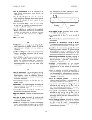 AWS D1.1/D1.1M:2010 ANEXO K
339
*nível de escaneamento (UT). A configuração dB
usada durante escaneamento, como descrito nas
Tabelas 6.2 e 6.3.
*nível de indicação (UT). A leitura de controle de
ganho calibrado ou atenuação obtida de uma linha de
referência de indicação de altura a partir de uma
descontinuidade.
*nível de referência (UT). A leitura de decibel obtida
de uma linha de referência de indicação de altura a
partir de um refletor de referência.
*nível de rejeição do comprimento de amplitude
(UT) O comprimento máximo de descontinuidade
permitido por várias taxas de indicação associadas
com tamanho de solda, como indicado nas Tabelas
6.2 e 6.3.
*nó (UT) Ver perna.
O
*OEM (Fabricante de Equipamento Original). Um
único Empreiteiro que assume algumas ou todas as
responsabilidades atribuídas por esse código ao
Engenheiro.
operador de soldagem. Aquele que opera equipamento
robótico, mecanizado, automático ou de controle
adaptativo de soldagem.
oxicorte (OC) Um grupo de processos de corte térmico
que separa ou remove metal por meio de reação
química entre oxigênio e o metal base a temperatura
elevada. A temperatura necessária é mantida por
aquecimento a partir de um arco, uma chama de gás
ou outra fonte.
P
*passe de acabamento. Um ou mais passes de solda
que formam a face da solda (superfície exposta de
solda concluída). Passes de acabamento adjacentes
podem cobrir parcialmente, mas não completamente,
um passe de acabamento.
passe de reforço. Um passe de solda feito para uma
solda de reforço.
passe de solda. Uma única progressão de soldagem ao
longo de uma junta. O resultado de um passe é um
cordão ou camada de solda.
passe estreito. Um tipo de cordão de solda feito sem
movimento de entrelaçamento apreciável.
penetração completa. Um termo não padronizado para
CJP.
penetração de junta. A distância do metal de solda
estende-se a partir da face de solda em uma junta,
exclusiva de reforço de solda.
*perna (UT) O caminho que a onda de cisalhamento
percorre em uma linha direta antes de ser refletido
pela superfície do material sendo testado. Ver esboço
para identificação de perna. Observação: Perna I
mais perna II é igual a um caminho em V.
perna de solda de filete. A distância da raiz da junta à
extremidade da solda de filete.
perna de uma solda de filete. Ver perna de solda de
filete.
PJP. Penetração de junta que é intencionalmente menos
que completa.
*porosidade de encanamento (ESW e EGW).
Porosidade alongada cuja maior dimensão jaz em uma
direção aproximadamente paralela ao eixo de solda.
*porosidade de encanamento (geral). Porosidade
alongada cuja maior dimensão jaz em uma direção
aproximadamente normal à superfície de solda.
Frequentemente designada como orifícios de pino
quando a porosidade estende-se à superfície de solda.
*posição vertical (soldagem em cano). Aposição de
uma junta de cano na qual soldagem é realizada na
posição horizontal e o cano não é girado durante a
soldagem (ver Figuras 4.1, 4.2 e 4.4)
porosidade. Descontinuidades do tipo cavidade
formadas por aprisionamento de gás durante a
solidificação ou em um depósito de pulverização
térmica.
posição de soldagem horizontal, solda de filete. A
posição de soldagem em que a solda está no lado de
cima de uma superfície aproximadamente horizontal e
contra uma superfície aproximadamente vertical (ver
Figuras 4.1, 4.2, 4.3 e 4.5).
posição de soldagem suspensa. A posição de
soldagem na qual a soldagem é realizada a partir do
lado de baixo da junta (ver Figuras 4.1, 4.2, 4.3 e 4.5).
posição fixada horizontalmente (soldagem de cano)
A posição de uma junta de cano na qual o eixo do
cano é aproximadamente horizontal e o cano não é
girado durante a soldagem (ver Figuras 4.1, 4.2 e 4.4).
posição girada horizontalmente (soldagem de cano)
A posição de uma junta de cano na qual o eixo do
cano é aproximadamente horizontal, e a soldagem é
realizada na posição plana pela rotação do cano (ver
Figuras 4.1, 4.2 e 4.4).
posição plana de soldagem. A posição de soldagem
usada para soldar a partir da parte de cima da junta
em que o eixo de solda é aproximadamente
horizontal, e a face de solda jaz em um plano
aproximadamente horizontal.
 