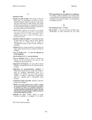 AWS D1.1/D1.1M:2010 ANEXO K
342
T
tamanho de solda.
tamanho de solda de filete. Para soldas de filete de
perna igual, os comprimentos de perna do maior
triângulo retângulo isósceles que pode ser inscrito em
uma seção transversal de solda de filete. Para soldas
de filete de perna desigual, os comprimentos de perna
do maior triângulo retângulo que pode ser inscrito em
uma seção transversal de solda de filete.
OBSERVAÇÃO: Quando um membro faz um ângulo
com o outro membro maior que 105', o comprimento
(tamanho) de perna é menos significativo que a
garganta efetiva, que é o fator de controle para a
resistência da solda.
tamanho de solda em chanfro. A penetração de junta
de uma solda em chanfro. guia de solda. Material
adicional que se estende além de ambas as
extremidades da junta, no qual a solda é iniciada ou
concluída.
*tandem Refere-se arranjo geométrico de eletrodos nos
quais a linha através dos arcos é paralela à direção de
soldagem.
*taxa de decibel (UT). Ver taxa de indicação de
termo designado.
*taxa de defeito (UT). Ver taxa de indicação.
*taxa de indicação (UT). A leitura de decibel em
relação ao nível de referência zero após ter sido
corrigido para atenuação de som.
temperatura de interpasse. Em uma solda de passes
múltiplos, a temperatura da área de solda entre passes
de solda.
temperatura de pré-aquecimento, soldagem. A
temperatura do metal base no volume que circunda o
ponto de soldagem imediatamente antes de a
soldagem ser iniciada. Em uma solda de passe
múltiplo, é também a temperatura imediatamente
antes de o segundo passe e subsequentes serem
iniciados.
*tratamento térmico pós-solda. Qualquer tratamento
térmico após soldagem.
*tubular. Um termo genérico que se refere a seções
que incluem produtos de cano (ver cano) e a família
de produtos de seção oca quadrada, retangular e
circular produzida ou fabricada de acordo com uma
especificação de produto tubular. Também conhecido
como seção estrutural oca (HSS)
tubulação de caixa. Produto tubular de seção
transversal quadrada ou retangular. Ver tubular.
U
*UT. Teste de ultrassonografia.
W
*WPS (especificação de procedimento de soldagem).
Os métodos e práticas detalhados que incluem todos
os procedimentos de soldagem de junta envolvidos na
produção de uma ligação soldada. Ver procedimento
de soldagem de junta.
Z
zona afetada por calor. Ver HAZ.
zona de fusão. A área de metal base derretida como
determinado na seção transversal de uma solda
 