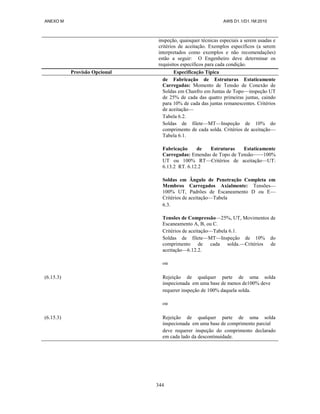 ANEXO M AWS D1.1/D1.1M:2010
344
inspeção, quaisquer técnicas especiais a serem usadas e
critérios de aceitação. Exemplos específicos (a serem
interpretados como exemplos e não recomendações)
estão a seguir: O Engenheiro deve determinar os
requisitos específicos para cada condição.
Provisão Opcional Especificação Típica
de Fabricação de Estruturas Estaticamente
Carregadas: Momento de Tensão de Conexão de
Soldas em Chanfro em Juntas de Topo—inspeção UT
de 25% de cada das quatro primeiras juntas, caindo
para 10% de cada das juntas remanescentes. Critérios
de aceitação—
Tabela 6.2.
Soldas de filete—MT—Inspeção de 10% do
comprimento de cada solda. Critérios de aceitação—
Tabela 6.1.
Fabricação de Estruturas Estaticamente
Carregadas: Emendas de Topo de Tensão——100%
UT ou 100% RT—Critérios de aceitação—UT:
6.13.2 RT. 6.12.2
Soldas em Ângulo de Penetração Completa em
Membros Carregados Axialmente: Tensões—
100% UT, Padrões de Escaneamento D ou E—
Critérios de aceitação—Tabela
6.3.
Tensões de Compressão—25%, UT, Movimentos de
Escaneamento A, B, ou C.
Critérios de aceitação—Tabela 6.1.
Soldas de filete—MT—Inspeção de 10% do
comprimento de cada solda.—Critérios de
aceitação—6.12.2.
ou
(6.15.3) Rejeição de qualquer parte de uma solda
inspecionada em uma base de menos de100% deve
requerer inspeção de 100% daquela solda.
ou
(6.15.3) Rejeição de qualquer parte de uma solda
inspecionada em uma base de comprimento parcial
deve requerer inspeção do comprimento declarado
em cada lado da descontinuidade.
 