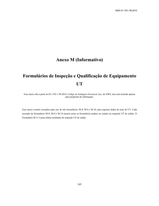 AWS D1.1/D1.1M:2010
345
Anexo M (Informativo)
Formulários de Inspeção e Qualificação de Equipamento
UT
Esse anexo não é parte de D1.1/D1.1 M:2010, Código de Soldagem Estrutural-Aço, da AWS, mas está incluído apenas
para propósito de informação.
Esse anexo contém exemplos para uso de três formulários, M-8, M-9 e M-10, para registrar dados de teste de UT. Cada
exemplo de formulários M-8, M-9 e M-10 mostra como os formulários podem ser usados na inspeção UT de soldas. O
Formulário M-11 é para relatar resultados de inspeção UT de soldas.
 