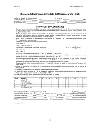 ANEXO M AWS D1.1/D1.1M:2010
346
Relatório de Calibragem de Unidade de Ultrassonografia—AWS
Modelo de Unidade de Ultrassonografia _______________________ Nº de Série _________________________________
Unidade de Busca—Tamanho ________ Tipo Frequência ___ MHz
Calibragem—Data _________________ Intervalo ______________________ Método
Nº de Série do Bloco.________________ Dados ________________ Como Encontrados ____________ Como Ajustados
INSTRUÇÕES SUPLEMENTARES
• Comece com o mais baixo nível dB que pode obter uma indicação de altura de visor de 40 por cento diretamente sobre
os dois na seção do bloco DS. Acrescente 6 dB e registre essa leitura dB "a" e altura de visor "b" como o ponto de início
do gráfico de tabulação.
• Depois de registrar esses valores em Fileiras "a" e "b", deslize o transdutor para obter uma nova altura de visor de 40
por cento. Sem mover o transdutor acrescente 6 dB e registre a nova leitura dB e a nova altura de visor na fileira
apropriada. Repita essa etapa quantas vezes a unidade permitir.
• Ache a média % de valores de tela da Fileira “b” descartando as 3 primeiras e as 3 últimas tabulações. Use isso como
% 2 in calculando a leitura correta.
• A seguinte equação é usada para calcular a Fileira “c”:
%1 é Fileira "b"
%2 é a média da Fileira "b"
descartando a primeira e as três últimas tabulações. ( )
dB1 é Fileira “a”
dB2 é Fileira “c”
• O Erro dB “d” é estabelecido ao subtrair a Fileira “c” da Fileira “a”: (a – c = d).
• O Erro Coletivo dB “e” é estabelecido ao iniciar com o Erro dB “d” mais perto de 0,0, acrescentar coletivamente os
valores de Erro dB “d” horizontalmente, colocando os subtotais na Fileira “e.”
• Movendo horizontalmente, à direita e à esquerda da linha Média de %, ache o intervalo no qual o maior e o menor
números de Erro Coletivo dB permaneça em ou abaixo de 2 dB. Conte o número de espaços horizontais de movimento,
subtraia um e multiplique o restante por seis. Esse valor dB é a faixa aceitável da unidade.
• Para estabelecer a faixa aceitável graficamente, o Formulário M-8 deveria ser usado em conjunto com o Formulário M-9
como segue:
(1) Aplicar os valores de Erro coletivo dB "e" verticalmente na compensação horizontal coincidindo com os valores de
leitura dB "a".
(2) Estabelecer uma linha de curva passando através dessa série de pontos.
(3) Aplicar uma janela horizontal de 2 dB de altura sobre essa curva posicionada verticalmente de forma que a seção mais
longa esteja completamente incluída na altura de Erro 2 dB.
(4) Esse comprimento de janela representa a faixa de dB aceitável da unidade.
Fileira Número 1 2 3 4 5 6 7 8 9 10 11 12 13
a Leitura dB
b Altura de Visor
c Leitura Corrigida
d Erro dB
e Erro Coletivo dB
Precisão Requerida: Faixa mínima permissível é 60 dB %2 (Média)________ %
Equipamento é: Aceitável para Uso ______ Não Aceitável para Uso _______ Data de Expiração da Recal bragem_
Faixa total qualificada ________dB a __________ dB = ___________ dB Erro total _________ dB (Do Gráfico acima)
Faixa total qualificada ________ dB a __________ dB = ___________ dB Erro total ___________ dB (Do Formulário M-9)
Calibrado por ____________________________________ Nível ______________ Local _______________________
Formulário M-8
 