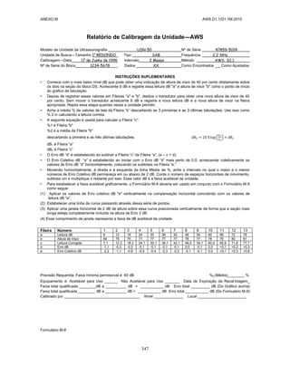 ANEXO M AWS D1.1/D1.1M:2010
347
Relatório de Calibragem da Unidade—AWS
Modelo de Unidade de Ultrassonografia USN-50 Nº de Série 47859-5014
Unidade de Busca—Tamanho 1” REDONDO Tipo SAB Frequência 2,2 MHz
Calibragem—Data 17 de Junho de 1996 Intervalo 2 Meses Método AWS D1.1
Nº de Série do Bloco 1234-5678 Dados XX Como Encontrados ___Como Ajustados
INSTRUÇÕES SUPLEMENTARES
• Comece com o mais baixo nível dB que pode obter uma indicação de altura de visor de 40 por cento diretamente sobre
os dois na seção do bloco DS. Acrescente 6 dB e registre essa leitura dB "a" e altura de visor "b" como o ponto de início
do gráfico de tabulação.
• Depois de registrar esses valores em Fileiras "a" e "b", deslize o transdutor para obter uma nova altura de visor de 40
por cento. Sem mover o transdutor acrescente 6 dB e registre a nova leitura dB e a nova altura de visor na fileira
apropriada. Repita essa etapa quantas vezes a unidade permitir.
• Ache a média % de valores de tela da Fileira “b” descartando as 3 primeiras e as 3 últimas tabulações. Use isso como
% 2 in calculando a leitura correta.
• A seguinte equação é usada para calcular a Fileira “c”:
%1 é Fileira "b"
%2 é a média da Fileira "b"
descartando a primeira e as três últimas tabulações. ( )
dB1 é Fileira “a”
dB2 é Fileira “c”
• O Erro dB “d” é estabelecido ao subtrair a Fileira “c” da Fileira “a”: (a – c = d).
• O Erro Coletivo dB “e” é estabelecido ao iniciar com o Erro dB “d” mais perto de 0,0, acrescentar coletivamente os
valores de Erro dB “d” horizontalmente, colocando os subtotais na Fileira “e.”
• Movendo horizontalmente, à direita e à esquerda da linha Média de %, ache o intervalo no qual o maior e o menor
números de Erro Coletivo dB permaneça em ou abaixo de 2 dB. Conte o número de espaços horizontais de movimento,
subtraia um e multiplique o restante por seis. Esse valor dB é a faixa aceitável da unidade.
• Para estabelecer a faixa aceitável graficamente, o Formulário M-8 deveria ser usado em conjunto com o Formulário M-9
como segue:
(1) Aplicar os valores de Erro coletivo dB "e" verticalmente na compensação horizontal coincidindo com os valores de
leitura dB "a".
(2) Estabelecer uma linha de curva passando através dessa série de pontos.
(3) Aplicar uma janela horizontal de 2 dB de altura sobre essa curva posicionada verticalmente de forma que a seção mais
longa esteja completamente incluída na altura de Erro 2 dB.
(4) Esse comprimento de janela representa a faixa de dB aceitável da unidade.
Fileira Número 1 2 3 4 5 6 7 8 9 10 11 12 13
a Leitura dB 6 12 18 24 30 36 42 48 54 60 66 72 78
b Altura de Visor 69 75 75 77 77 77 77 78 77 78 79 80 81
c Leitura Corrigida 7,1 12,3 18,3 24,1 30,1 36,1 42,1 48,0 54,1 60,0 65,9 71,8 77,7
d Erro dB -1,1 -0,3 -0,3 -0,1 -0,1 -0,1 -0,1 0,0 -0,1 0,0 +0,1 +0,2 +0,3
e Erro Coletivo dB -2,2 -1,1 -0,8 -0,5 -0,4 -0,3 -0,2 -0,1 -0,1 0,0 +0,1 +0,3 +0,6
Precisão Requerida: Faixa mínima permissível é 60 dB %2 (Média)________ %
Equipamento é: Aceitável para Uso ______ Não Aceitável para Uso _______ Data de Expiração da Recal bragem_
Faixa total qualificada ________dB a __________ dB = ___________ dB Erro total _________ dB (Do Gráfico acima)
Faixa total qualificada ________ dB a __________ dB = ___________ dB Erro total ___________ dB (Do Formulário M-9)
Calibrado por ____________________________________ Nível ______________ Local _______________________
Formulário M-8
 