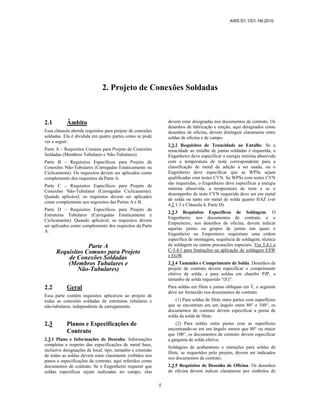 AWS D1.1/D1.1M:2010
5
2. Projeto de Conexões Soldadas
2.1 Âmbito
Essa cláusula aborda requisitos para projeto de conexões
soldadas. Ela é dividida em quatro partes como se pode
ver a seguir:
Parte A – Requisitos Comuns para Projeto de Conexões
Soldadas (Membros Tubulares e Não-Tubulares)
Parte B – Requisitos Específicos para Projeto de
Conexões Não-Tubulares (Carregadas Estaticamente ou
Ciclicamente). Os requisitos devem ser aplicados como
complemento dos requisitos da Parte A.
Parte C – Requisitos Específicos para Projeto de
Conexões Não-Tubulares (Carregadas Ciclicamente).
Quando aplicável, os requisitos devem ser aplicados
como complemento aos requisitos das Partes A e B.
Parte D – Requisitos Específicos para Projeto de
Estruturas Tubulares (Carregadas Estaticamente e
Ciclicamente). Quando aplicável, os requisitos devem
ser aplicados como complemento dos requisitos da Parte
A.
Parte A
Requisitos Comuns para Projeto
de Conexões Soldadas
(Membros Tubulares e
Não-Tubulares)
2.2 Geral
Essa parte contém requisitos aplicáveis ao projeto de
todas as conexões soldadas de estruturas tubulares e
não-tubulares, independente de carregamento.
2.3 Planos e Especificações de
Contrato
2.3.1 Plano e Informações de Desenho. Informações
completas a respeito das especificações de metal base,
inclusive designações de local, tipo, tamanho e extensão
de todas as soldas devem estar claramente exibidos nos
panos e especificações de contrato, aqui referidos como
documentos de contrato. Se o Engenheiro requerer que
soldas específicas sejam realizadas no campo, elas
devem estar designadas nos documentos de contrato. Os
desenhos de fabricação e ereção, aqui designados como
desenhos de oficina, devem distinguir claramente entre
soldas de oficina e de campo.
2.3.2 Requisitos de Tenacidade ao Entalhe. Se a
tenacidade ao entalhe de juntas soldadas é requerida, o
Engenheiro deve especificar a energia mínima absorvida
com a temperatura de teste correspondente para a
classificação de metal de adição a ser usada, ou o
Engenheiro deve especificar que as WPSs sejam
qualificadas com testes CVN. Se WPSs com testes CVN
são requeridas, o Engenheiro deve especificar a energia
mínima absorvida, a temperatura de teste e se o
desempenho de teste CVN requerido deve ser em metal
de solda ou tanto em metal de solda quanto HAZ (ver
4.2.1.3 e Cláusula 4, Parte D).
2.3.3 Requisitos Específicos de Soldagem. O
Engenheiro, nos documentos de contrato, e o
Empreiteiro, nos desenhos de oficina, devem indicar
aquelas juntas ou grupos de juntas nas quais o
Engenheiro ou Empreiteiro requisitam uma ordem
específica de montagem, sequência de soldagem, técnica
de soldagem ou outras precauções especiais. Ver 5.4.1 e
C-5.4.1 para limitações na aplicação de soldagem ESW
e EGW.
2.3.4 Tamanho e Comprimento de Solda. Desenhos de
projeto de contrato devem especificar o comprimento
efetivo de solda, e para soldas em chanfro PJP, o
tamanho de solda requerido “(E)”.
Para soldas em filete e juntas oblíquas em T, o seguinte
deve ser fornecido nos documentos de contrato.
(1) Para soldas de filete entre partes com superfícies
que se encontram em um ângulo entre 80° e 100°, os
documentos de contrato devem especificar a perna de
solda da solda de filete.
(2) Para soldas entre partes com as superfícies
encontrando-se em um ângulo menor que 80° ou maior
que 100°, os documentos de contrato devem especificar
a garganta de solda efetiva.
Soldagens de acabamento e retenções para soldas de
filete, se requeridos pelo projeto, devem ser indicados
nos documentos de contrato.
2.3.5 Requisitos de Desenho de Oficina. Os desenhos
de oficina devem indicar claramente por símbolos de
 