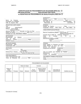 ANEXO N AWS D1.1/D1.1M:2010
356
ESPECIFICAÇÃO DE PROCEDIMENTO DE SOLDAGEM (WPS) Sim 
PRÉ-QUALIFICADA __________ QUALIFICADA POR TESTE __________
ou REGISTROS DE PROCEDIMENTO DE QUALIFICAÇÃO (PQR) Sim 
Nome da Empresa __________________________________
Processo(s) de Soldagem __________________________________
PQR de Suporte Nº(s) __________________________________
PROJETO DE JUNTA USADO
Tipo:
Única  Solda Dupla 
Reforço. Sim  Não
Material de Reforço:
Abertura de Raiz _____ Dimensão de Face de Raiz _______
Ângulo de Chanfro. __________________ Raio (J–U) ____________
Goivagem por Trás: Sim Não  Método _____________________
METAIS BASE
Especificação de Material ____________________________
Tipo ou Grau ______________________________________
Espessura: Chanfro __________________ Filete ______________
Diâmetro (Cano)____________________________________________
METAIS DE ADIÇÃO
Especificação AWS________________________________________
Classificação AWS _________________________________________
PROTEÇÃO
Fluxo _________________ Gás ____________________________
Composição ______________________
Eletrodo-Fluxo (Classe)____Taxa de Fluxo ____________________
_________________________ Tamanho do Bocal de Gás _________
PRÉ-AQUECIMENTO
Temp. Pré-aquecimento, Mín. _______________________________
Temp. de Interpasse, Mín. __________ Máx. ______________
Identificação # __________________________________________
Revisão ________ Data __________ Por ______________
Autorizado por ____________________ Data ___________
Tipo—Manual  Semi-automático 
Mecanizado  Automático 
POSIÇÃO
Posição de Chanfro: ____________ Filete: ____________
Progressão Vertical: Para Cima  Para Baixo 
CARACTERÍSTICAS ELÉTRICAS
__________ _____________
Modo de Transferência (GMAW) Curto-Circuito 
Globular  Pulverização 
Corrente: AC  DCEP  DCEN  Pulsada 
Fonte de Energia: CC  CV 
Outros __________ ________________________________
Eletrodo de Tungstênio (GTAW)
Tamanho: ______________
Tipo: _____________
TÉCNICA
Passe estreito ou Escamas de Solda: __________________
Passe Múltiplo ou Único (por lado) _________________
Número de Eletrodos ______________________________
Espaçamento de Eletrodo Longitudinal ____________________
Lateral ________________________
Ângulo ________________________
Tubo de Contato para Distância de Trabalho ____________
Martelamento ____________________________________
Limpeza de Interpasse: _____________________________
TRATAMENTO TÉRMICO PÓS-SOLDA
Temp. ________________________________________________
Tempo ________________________________________________
PROCEDIMENTO DE SOLDAGEM
Passe ou
Solda
Camada(s) Processo
Metais de Adição Corrente
Volts
Velocidade de
Deslocamento Detalhes de Junta
Classe Diâmetro
Tipo &
Polaridade
Amps ou Arame
Velocidade de
Alimentação
Formulário N-1 (Frente)
 