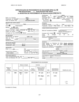 AWS D1.1/D1.1M:2010 ANEXO N
357
ESPECIFICAÇÃO DE PROCEDIMENTO DE SOLDAGEM (WPS) Sim 
PRÉ-QUALIFICADA X QUALIFICADA POR TESTE __________
ou REGISTROS DE PROCEDIMENTO DE QUALIFICAÇÃO (PQR) Sim 
Nome da Empresa LECO
Processo(s) de Soldagem SAW
PQR de Suporte Nº(s) Pré/qualificado
PROJETO DE JUNTA USADO
Tipo: Topo
Única  Solda Dupla 
Reforço. Sim  Não
Material de Reforço: ASTM A36
Abertura de Raiz 5/8” Dimensão de Face de Raiz -
Ângulo de Chanfro. 20° Raio (J–U) -
Goivagem por Trás: Sim Não  Método -
METAIS BASE
Especificação de Material ASTM A36
Tipo ou Grau -
Espessura: Chanfro 1” Filete -
Diâmetro (Cano) -
METAIS DE ADIÇÃO
Especificação AWS A5.17
Classificação AWS EM12K
PROTEÇÃO
Fluxo 860 Gás -
Composição -
Eletrodo-Fluxo (Classe) Taxa de Fluxo -
F7A12-EM12K Tamanho do Bocal de Gás -
PRÉ-AQUECIMENTO
Temp. Pré-aquecimento, Mín. 150° F
Temp. de Interpasse, Mín. 150° F Máx. 350° F
Identificação # W2081
Revisão 2 Data 3-1-89 Por R. Jones
Autorizado por C.W. Haye Data
Tipo—Manual  Semi-automático 
Mecanizado  Automático 
POSIÇÃO
Posição de Chanfro: F Filete: -
Progressão Vertical: Para Cima  Para Baixo 
CARACTERÍSTICAS ELÉTRICAS
_______________________
Modo de Transferência (GMAW) Curto-Circuito 
Globular  Pulverização 
Corrente: AC  DCEP  DCEN  Pulsada 
Fonte de Energia: CC  CV 
Outros
Eletrodo de Tungstênio (GTAW)
Tamanho:
Tipo:
TÉCNICA
Passe estreito ou Escamas de Solda: Passe estreito
Passe Múltiplo ou Único (por lado) Passe Múltiplo
Número de Eletrodos 1
Espaçamento de Eletrodo Longitudinal -
Lateral -
Ângulo -
Tubo de Contato para Distância de Trabalho _1-1/4”_________
Martelamento Nenhum
Limpeza de Interpasse: Escória removida
TRATAMENTO TÉRMICO PÓS-SOLDA
Temp. N.D
Tempo -
PROCEDIMENTO DE SOLDAGEM
Passe ou
Solda
Camada(s) Processo
Metais de Adição Corrente
Volts
Velocidade de
Deslocamento Detalhes de Junta
Classe Diâmetro
Tipo &
Polaridade
Amps ou Arame
Velocidade de
Alimentação
1-n SAW EM12
K
5/32" DC+ 45 ipm
550 Amps
±10%
28 V
±7%
16 ipm
±15%
Formulário N-1 (Frente)
 