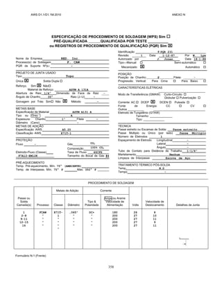 AWS D1.1/D1.1M:2010 ANEXO N
358
ESPECIFICAÇÃO DE PROCEDIMENTO DE SOLDAGEM (WPS) Sim 
PRÉ-QUALIFICADA QUALIFICADA POR TESTE __________
ou REGISTROS DE PROCEDIMENTO DE QUALIFICAÇÃO (PQR) Sim 
Nome da Empresa RED. Inc.
Processo(s) de Soldagem F. CAW
PQR de Suporte Nº(s) -
PROJETO DE JUNTA USADO
Tipo: Topo
Única  Solda Dupla 
Reforço. Sim  Não
Material de Reforço: ASTM A 131A
Abertura de Raiz 1/4” Dimensão de Face de Raiz -
Ângulo de Chanfro 35° Raio (J–U) -
Goivagem por Trás: Sim Não  Método -
METAIS BASE
Especificação de Material ASTM A131 A
Tipo ou Grau A
Espessura: Chanfro 1” Filete -
Diâmetro (Cano) -
METAIS DE ADIÇÃO
Especificação AWS A5.20
Classificação AWS E71T-1
PROTEÇÃO
Fluxo - Gás CO2
Composição 100% CO2
Eletrodo-Fluxo (Classe) Taxa de Fluxo 4SCFH
F7A12-EM12K Tamanho do Bocal de Gás #4
PRÉ-AQUECIMENTO
Temp. Pré-aquecimento, Mín. 75° (AMBIENTE)
Temp. de Interpasse, Mín. 75° F Máx. 350° F _______
Identificação # PQR 231
Revisão 1 Data 1-12-87 Por W. Lye
Autorizado por J. Jones. Data 18-1-88
Tipo—Manual  Semi-automático 
Mecanizado  Automático 
POSIÇÃO
Posição de Chanfro: F Filete: ______-______
Progressão Vertical: Para Cima  Para Baixo 
CARACTERÍSTICAS ELÉTRICAS
_____________________________
Modo de Transferência (GMAW) Curto-Circuito 
Globular  Pulverização 
Corrente: AC  DCEP  DCEN  Pulsada 
Fonte de Energia: CC  CV 
Outros __________ ________________________________
Eletrodo de Tungstênio (GTAW)
Tamanho: ______________
Tipo: _____________
TÉCNICA
Passe estreito ou Escamas de Solda: Passe estreito
Passe Múltiplo ou Único (por lado) Passe Múltiplo
Número de Eletrodos 1
Espaçamento de Eletrodo Longitudinal -
Lateral -
Ângulo -
Tubo de Contato para Distância de Trabalho 1-1/4”
Martelamento Nenhum
Limpeza de Interpasse: Escova de Aço
TRATAMENTO TÉRMICO PÓS-SOLDA
Temp. N.D
Tempo -
PROCEDIMENTO DE SOLDAGEM
Passe ou
Solda
Camada(s) Processo
Metais de Adição Corrente
Volts
Velocidade de
Deslocamento Detalhes de Junta
Classe Diâmetro
Tipo &
Polaridade
Amps ou Arame
Velocidade de
Alimentação
1
2-8
9-11
12-15
16
FCAW
"
"
"
"
E71T-
1
"
"
"
"
,045"
"
"
"
"
DC+
"
"
"
"
180
200
200
200
200
26
27
27
27
27
8
10
11
9
11
Formulário N-1 (Frente)
 