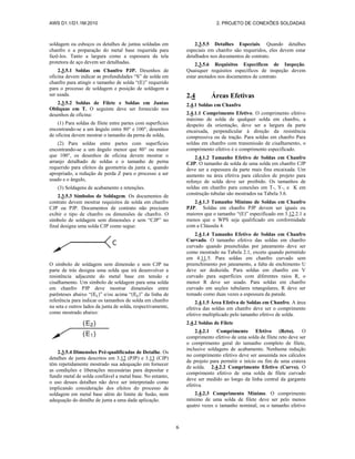 AWS D1.1/D1.1M:2010 2. PROJETO DE CONEXÕES SOLDADAS
6
soldagem ou esboços os detalhes de juntas soldadas em
chanfro e a preparação do metal base requerida para
fazê-los. Tanto a largura como a espessura da tela
protetora de aço devem ser detalhadas.
2.3.5.1 Soldas em Chanfro PJP. Desenhos de
oficina devem indicar as profundidades “S” de solda em
chanfro para atingir o tamanho de solda “(E)” requerido
para o processo de soldagem e posição de soldagem a
ser usada.
2.3.5.2 Soldas de Filete e Soldas em Juntas
Oblíquas em T. O seguinte deve ser fornecido nos
desenhos de oficina:
(1) Para soldas de filete entre partes com superfícies
encontrando-se a um ângulo entre 80° e 100°, desenhos
de oficina devem mostrar o tamanho da perna de solda,
(2) Para soldas entre partes com superfícies
encontrando-se a um ângulo menor que 80° ou maior
que 100°, os desenhos de oficina devem mostrar o
arranjo detalhado de soldas e o tamanho de perna
requerido para efeitos da geometria da junta e, quando
apropriado, a redução de perda Z para o processo a ser
usado e o ângulo,
(3) Soldagens de acabamento e retenções.
2.3.5.3 Símbolos de Soldagem. Os documentos de
contrato devem mostrar requisitos de solda em chanfro
CJP ou PJP. Documentos de contrato não precisam
exibir o tipo de chanfro ou dimensões de chanfro. O
símbolo de soldagem sem dimensões e sem “CJP” no
final designa uma solda CJP como segue:
O símbolo de soldagem sem dimensão e sem CJP na
parte de trás designa uma solda que irá desenvolver a
resistência adjacente do metal base em tensão e
cisalhamento. Um símbolo de soldagem para uma solda
em chanfro PJP deve mostrar dimensões entre
parênteses abaixo “( )” e/ou acima “( )” da linha de
referência para indicar os tamanhos de solda em chanfro
na seta e outros lados da junta de solda, respectivamente,
como mostrado abaixo:
2.3.5.4 Dimensões Pré-qualificadas de Detalhe. Os
detalhes de junta descritos em 3.12 (PJP) e 3.13 (CJP)
têm repetidamente mostrado sua adequação em fornecer
as condições e liberações necessárias para depositar e
fundir metal de solda confiável a metal base. No entanto,
o uso desses detalhes não deve ser interpretado como
implicando consideração dos efeitos do processo de
soldagem em metal base além do limite de fusão, nem
adequação do detalhe de junta a uma dada aplicação.
2.3.5.5 Detalhes Especiais. Quando detalhes
especiais em chanfro são requeridos, eles devem estar
detalhados nos documentos de contrato.
2.3.5.6 Requisitos Específicos de Inspeção.
Quaisquer requisitos específicos de inspeção devem
estar anotados nos documentos de contrato.
2.4 Áreas Efetivas
2.4.1 Soldas em Chanfro
2.4.1.1 Comprimento Efetivo. O comprimento efetivo
máximo de solda de qualquer solda em chanfro, a
despeito da orientação, deve ser a largura da parte
encaixada, perpendicular à direção da resistência
compressiva ou de tração. Para soldas em chanfro Para
soldas em chanfro com transmissão de cisalhamento, o
comprimento efetivo é o comprimento especificado.
2.4.1.2 Tamanho Efetivo de Soldas em Chanfro
CJP. O tamanho de solda de uma solda em chanfro CJP
deve ser a espessura da parte mais fina encaixada. Um
aumento na área efetiva para cálculos de projeto para
reforço de solda deve ser proibido. Os tamanhos de
soldas em chanfro para conexões em T-, Y-, e K em
construção tubular são mostrados na Tabela 3.6.
2.4.1.3 Tamanho Mínimo de Soldas em Chanfro
PJP. Soldas em chanfro PJP devem ser iguais ou
maiores que o tamanho “(E)” especificado em 3.12.2.1 a
menos que o WPS seja qualificado em conformidade
com a Cláusula 4.
2.4.1.4 Tamanho Efetivo de Soldas em Chanfro
Curvado. O tamanho efetivo das soldas em chanfro
curvado quando preenchidas por jateamento deve ser
como mostrado na Tabela 2.1, exceto quando permitido
em 4.11.5. Para soldas em chanfro curvado sem
preenchimento por jateamento, a falta de enchimento U
deve ser deduzida. Para soldas em chanfro em V
curvado para superfícies com diferentes raios R, o
menor R deve ser usado. Para soldas em chanfro
curvado em seções tubulares retangulares, R deve ser
tomado como duas vezes a espessura da parede.
2.4.1.5 Área Efetiva de Soldas em Chanfro. A área
efetiva das soldas em chanfro deve ser o comprimento
efetivo multiplicado pelo tamanho efetivo de solda.
2.4.2 Soldas de Filete
2.4.2.1 Comprimento Efetivo (Reto). O
comprimento efetivo de uma solda de filete reto deve ser
o comprimento geral do tamanho completo de filete,
inclusive soldagens de acabamento. Nenhuma redução
no comprimento efetivo deve ser assumida nos cálculos
de projeto para permitir o início ou fim de uma cratera
de solda. 2.4.2.2 Comprimento Efetivo (Curvo). O
comprimento efetivo de uma solda de filete curvado
deve ser medido ao longo da linha central da garganta
efetiva.
2.4.2.3 Comprimento Mínimo. O comprimento
mínimo de uma solda de filete deve ser pelo menos
quatro vezes o tamanho nominal, ou o tamanho efetivo
 