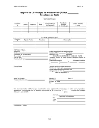 AWS D1.1/D1.1M:2010 ANEXO N
360
Registro de Qualificação de Procedimento (PQR) # __________
Resultados de Teste
TESTE DE TRAÇÃO
Espécime
Nº
Largura Espessura Área
Carga de Tração
de Ruptura, lb
Tensão de
Ruptura
da Unidade, psi
Caráter de Falha
e Local
TESTE DE FLEXÃO GUIADO
Espécime
Nº
Tipo de Flexão Resultado Observações
INSPEÇÃO VISUAL
Aparência ______________________________________
Mordedura ______________________________________
Porosidade de encanamento _______________________
Convexidade ____________________________________
Data de teste ____________________________________
Testemunhado por _______________________________
Outros Testes
Exame Radiográfico-de ultrassonografia
Relatório RT nº: _________ Resultado________________
Relatório UT nº: _________ Resultado________________
RESULTADOS DE TESTE DE SOLDA DE FILETE
Tamanho mínimo de passe múltiplo Tamanho máximo de
passe único
Análise Macrográfica Análise Macrográfica
1. __________ 3. __________ 1. __________ 3. ________
2. __________ 2. __________
Teste de tensão de metal depositado
Tensão de tração, psi ______________________________
Limite de escoamento/elasticidade, psi __________________
Alongamento em 2 in, % _____________________________
Teste de laboratório nº ______________________
Nome do Soldador ____________________________ Relógio nº Selo nº ________________
Testes conduzidos por ________________________ Laboratório ________________________________________
Número do teste___________________________________
Por __________________________________________
Nós, abaixo assinados, certificamos que as declarações nesse registro estão corretas e que as soldas foram preparadas e
testadas em conformidade com os requisitos da Cláusula 4, de D1.1/D1.1M, ( __________ ) Código de Soldagem
Estrutural—Aço, da AWS. (ano)
Assinado _____________________________________
Fabricante ou Empreiteiro
Por _______________________________________
Título _______________________________________
Data _______________________________________
Formulário N-1 (Verso)
 