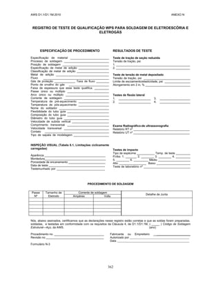 AWS D1.1/D1.1M:2010 ANEXO N
362
REGISTRO DE TESTE DE QUALIFICAÇÃO WPS PARA SOLDAGEM DE ELETROESCÓRIA E
ELETROGÁS
ESPECIFICAÇÃO DE PROCEDIMENTO
Especificação de material ________________________
Processo de soldagem ____________________________
Posição de soldagem _____________________________
Especificação de metal de adição ___________________
Classificação de metal de adição ____________________
Metal de adição _________________________________
Fluxo _________________________________________
Gás de proteção _____________ Taxa de fluxo ________
Ponto de orvalho do gás _________________________
Faixa de espessura que esse teste qualifica. _________
Passe único ou múltiplo __________________________
Arco único ou múltiplo ___________________________
Corrente de soldagem ____________________________
Temperatura de pré-aquecimento ___________________
Temperatura de pós-aquecimento ___________________
Nome do soldador _______________________________
Flexibilidade do tubo guia __________________________
Composição do tubo guia __________________________
Diâmetro do tubo guia ____________________________
Velocidade de subida vertical _______________________
Comprimento transversal __________________________
Velocidade transversal ____________________________
Contato ________________________________________
Tipo de sapata de modelagem ______________________
INSPEÇÃO VISUAL (Tabela 6.1, Limitações ciclicamente
carregadas)
Aparência ______________________________________
Mordedura______________________________________
Porosidade de encanamento _______________________
Data de teste ___________________________________
Testemunhado por ______________________________
RESULTADOS DE TESTE
Teste de tração de seção reduzida
Tensão de tração, psi
1. ______________________________________________
2. ______________________________________________
Teste de tensão de metal depositado
Tensão de tração, psi _____________________________
Limite de escoamento/elasticidade, psi ________________
Alongamento em 2 in, % ____________________________
Testes de flexão lateral
1. ____________________ 3. ___________________
2. ____________________ 4. ___________________
Exame Radiográfico-de ultrassonografia
Relatório RT nº ___________________________________
Relatório UT nº ___________________________________
Testes de impacto
Tipo de espécime ___________ Temp. de teste _________
Ft-lbs: 1. _______ 2. ________ 3. ________ 4. _________
5. ________ 6. _________ Médio ____________________
Alto _________________ Baixo _____________________
Teste de laboratório nº _____________________________
PROCEDIMENTO DE SOLDAGEM
Passe
Nº
Tamanho de
Eletrodo
Corrente de soldagem
Detalhe de Junta
Ampères Volts
Nós, abaixo assinados, certificamos que as declarações nesse registro estão corretas e que as soldas foram preparadas,
soldadas, e testadas em conformidade com os requisitos da Cláusula 4, de D1.1/D1.1M, ( _____ ) Código de Soldagem
Estrutural—Aço, da AWS. (ano)
Procedimento no. _______________________________ Fabricante ou Empreiteiro _______________________
Revisão no ____________________________________ Autorizado por
Data
Formulário N-3
 