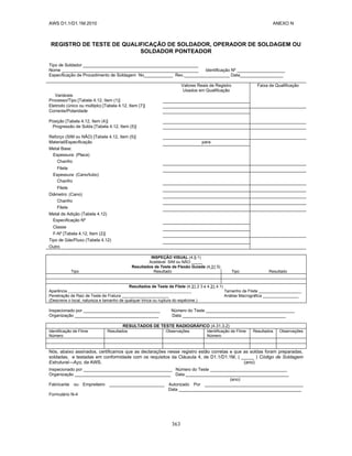 AWS D1.1/D1.1M:2010 ANEXO N
363
REGISTRO DE TESTE DE QUALIFICAÇÃO DE SOLDADOR, OPERADOR DE SOLDAGEM OU
SOLDADOR PONTEADOR
Tipo de Soldador ________________________________________________
Nome _________________________________________________________ Identificação Nº ____________________
Especificação de Procedimento de Soldagem No____________ Rev.___________________ Data__________________
Valores Reais de Registro
Usados em Qualificação
Faixa de Qualificação
Variáveis
Processo/Tipo [Tabela 4.12, Item (1)]
Eletrodo (único ou múltiplo) [Tabela 4.12, Item (7)]
Corrente/Polaridade
Posição [Tabela 4.12, Item (4)]
Progressão de Solda [Tabela 4.12, Item (5)]
Reforço (SIM ou NÃO) [Tabela 4.12, Item (5)]
Material/Especificação para
Metal Base:
Espessura: (Placa)
Chanfro
Filete
Espessura: (Cano/tubo)
Chanfro
Filete
Diâmetro: (Cano)
Chanfro
Filete
Metal de Adição (Tabela 4.12)
Especificação Nº
Classe
F-Nº [Tabela 4.12, Item (2)]
Tipo de Gás/Fluxo (Tabela 4.12)
Outro
INSPEÇÃO VISUAL (4.9.1)
Aceitável SIM ou NÃO _____
Resultados de Teste de Flexão Guiada (4.31.5)
Tipo Resultado Tipo Resultado
Resultados de Teste de Filete (4.31.2 3 e 4.31.4.1)
Aparência Tamanho de Filete ___________________
Penetração de Raiz de Teste de Fratura _____________________ Análise Macrográfica ________________
(Descreve o local, natureza e tamanho de qualquer trinca ou ruptura do espécime.)
Inspecionado por ________________________________ Número do Teste _____________________________________
Organização ___________________________________ Data ___________________________________________
RESULTADOS DE TESTE RADIOGRÁFICO (4.31.3.2)
Identificação de Filme
Número
Resultados Observações Identificação de Filme
Número
Resultados Observações
Nós, abaixo assinados, certificamos que as declarações nesse registro estão corretas e que as soldas foram preparadas,
soldadas, e testadas em conformidade com os requisitos da Cláusula 4, de D1.1/D1.1M, ( _____ ) Código de Soldagem
Estrutural—Aço, da AWS. (ano)
Inspecionado por _____________________________________ Número do Teste ________________________________
Organização ________________________________________ Data ___________________________________________
(ano)
Fabricante ou Empreiteiro _______________________ Autorizado Por _________________________________________
Data ___________________________________________________
Formulário N-4
 