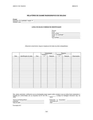 AWS D1.1/D1.1M:2010 ANEXO N
364
RELATÓRIO DE EXAME RADIOGRÁFICO DE SOLDAS
Projeto ___________________________________________________________________________________________
Requisitos de qualidade—seção nº _____________________________________________________________________
Relatado para _______________________________________________________________________________________
LOCAL DE SOLDA E ESBOÇO DE IDENTIFICAÇÃO
Técnica
Fonte ____________________________________
Filme a fonte _______________________________
Tempo de exposição ________________________
Telas _____________________________________
Tipo de filme _______________________________
(Descreve comprimento, largura e espessura de todas as juntas radiografadas)
Data Identificação de solda Área
Interpretação Reparos
Observações
Aceitaçã
o Rejeição
Aceitaçã
o Rejeição
Nós, abaixo assinados, certificamos que as declarações nesse registro estão corretas e que as soldas foram preparadas e
testadas em conformidade com os requisitos de D1.1/D1.1M, ( __________ ) Código de Soldagem Estrutural—Aço, da
AWS. (ano)
Técnico de Radiografia(s) _________________________ Fabricante ou Empreiteiro ____________________
Intérprete ______________________________________ Autorizado por _________________________
Data de teste ___________________________________ Data ________________________________________
Formulário N-7
 