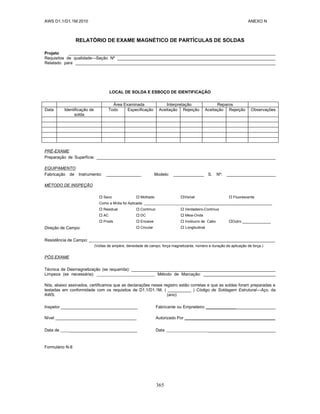 AWS D1.1/D1.1M:2010 ANEXO N
365
RELATÓRIO DE EXAME MAGNÉTICO DE PARTÍCULAS DE SOLDAS
Projeto _________________________________________________________________________________________
Requisitos de qualidade—Seção Nº ____________________________________________________________________
Relatado para ______________________________________________________________________________________
LOCAL DE SOLDA E ESBOÇO DE IDENTIFICAÇÃO
Área Examinada Interpretação Reparos
Data Identificação de
solda
Todo Especificação Aceitação Rejeição Aceitação Rejeição Observações
PRÉ-EXAME
Preparação de Superfície: _____________________________________________________________________________
EQUIPAMENTO
Fabricação de Instrumento: _______________ Modelo: _____________ S. Nº: _____________________
MÉTODO DE INSPEÇÃO
 Seco  Molhado Visível  Fluorescente
Como a Mídia foi Aplicada: _________________________________
 Residual  Contínuo  Verdadeiro-Contínuo
 AC  DC  Meia-Onda
 Prods  Encaixe  Invólucro de Cabo Outro ______________
Direção de Campo:  Circular  Longitudinal
Resistência de Campo: _ ________________________________
(Voltas de ampère, densidade de campo, força magnetizante, número e duração de aplicação de força.)
PÓS EXAME
Técnica de Desmagnetização (se requerida): ______________________________________________________________
Limpeza (se necessária): Método de Marcação: _______________________________
Nós, abaixo assinados, certificamos que as declarações nesse registro estão corretas e que as soldas foram preparadas e
testadas em conformidade com os requisitos de D1.1/D1.1M, ( __________ ) Código de Soldagem Estrutural—Aço, da
AWS. (ano)
Inspetor _________________________________ Fabricante ou Empreiteiro ______________________________
Nível ___________________________________ Autorizado Por _______________________________________
Data de _____________________________ Data _____________________________
Formulário N-8
 