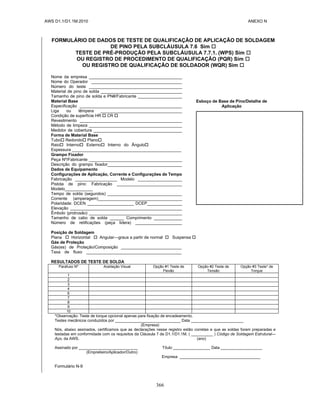 AWS D1.1/D1.1M:2010 ANEXO N
366
FORMULÁRIO DE DADOS DE TESTE DE QUALIFICAÇÃO DE APLICAÇÃO DE SOLDAGEM
DE PINO PELA SUBCLÁUSULA 7.6 Sim 
TESTE DE PRÉ-PRODUÇÃO PELA SUBCLÁUSULA 7.7.1. (WPS) Sim 
OU REGISTRO DE PROCEDIMENTO DE QUALIFICAÇÃO (PQR) Sim 
OU REGISTRO DE QUALIFICAÇÃO DE SOLDADOR (WQR) Sim 
Nome da empresa ________________________________________
Nome do Operador _______________________________________
Número do teste ________________________________________
Material de pino de solda ___________________________________
Tamanho de pino de solda e PN#/Fabricante ___________________
Material Base
Especificação ____________________________________________
Liga ou têmpera ___________________________________
Condição de superfície HR  CR 
Revestimento ____________________________________________
Método de limpeza ________________________________________
Medidor de cobertura ______________________________________
Forma de Material Base
Tubo Redondo Plano
Raio Interno Externo Interno do Ângulo
Espessura _______________________________________________
Grampo Fixador
Peça Nº/Fabricante ________________________________________
Descrição do grampo fixador________________________________
Dados de Equipamento
Configurações de Aplicação, Corrente e Configurações de Tempo
Fabricação __________________ Modelo ___________________
Pistola de pino: Fabricação ____________________________
Modelo____________
Tempo de solda (segundos) ________________________________
Corrente (amperagem)____________________________________
Polaridade: DCEN ____________________ DCEP_______________
Elevação ________________________________________________
Êmbolo (protrusão) ________________________________________
Tamanho de cabo de solda ______ Comprimento ____________
Número de retificações (peça lidera) ____________________
Esboço de Base de Pino/Detalhe de
Aplicação
Posição de Soldagem
Plana  Horizontal  Angular—graus a partir de normal  Suspensa 
Gás de Proteção
Gás(es) de Proteção/Composição __________________________
Taxa de fluxo _________________________________________
RESULTADOS DE TESTE DE SOLDA
Parafuso Nº Aceitação Visual Opção #1 Teste de
Flexão
Opção #2 Teste de
Tensão
Opção #3 Teste* de
Torque
1
2
3
4
6
7
8
9
10
*Observação: Teste de torque opcional apenas para fixação de encadeamento.
Testes mecânicos conduzidos por ______________________________ Data ________________________
(Empresa)
Nós, abaixo assinados, certificamos que as declarações nesse registro estão corretas e que as soldas foram preparadas e
testadas em conformidade com os requisitos da Cláusula 7 de D1.1/D1.1M, ( __________ ) Código de Soldagem Estrutural—
Aço, da AWS. (ano)
Assinado por ___________________________ Título _________________ Data ___________________
(Empreiteiro/Aplicador/Outro)
Empresa _____________________________________
Formulário N-9
 