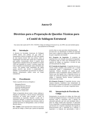 AWS D1.1/D1.1M:2010
367
Anexo O
Diretrizes para a Preparação de Questões Técnicas para
o Comitê de Soldagem Estrutural
Esse anexo não é parte de D1.1/D1.1 M:2010, Código de Soldagem Estrutural-Aço, da AWS, mas está incluído apenas
para propósito de informação.
O1. Introdução
A diretoria da Sociedade Americana de Soldagem
(AWS) adotou uma política em que todas as
interpretações oficiais de padrões da AWS são tratadas
de uma maneira formal. Sob essa política, todas as
interpretações são feitas pelo comitê que é responsável
pelo padrão. Comunicação oficial a respeito dessa
interpretação é dirigida através dos membros da equipe
AWS que trabalham no comitê. A política requer que
todas os pedidos de interpretação sejam submetidos por
escrito. Tais pedidos serão respondidos tão rápido
quanto possível, mas devido à complexidade do
trabalho e os procedimentos que precisam ser seguidos,
algumas interpretações podem tomar um tempo
considerável.
O2. Procedimento
Todas as questões devem ser dirigidas a:
Managing Director
Technical Services Division
American Welding Society
550 N.W. LeJeune Road
Miami, FL 33126, EUA
Todas as inquirições devem conter o nome, endereço e
afiliação do inquiridor, e devem fornecer informações
suficientes ao comitê para entender o ponto de
concernência na inquirição. Quando o ponto não é
claramente definido, a inquirição será devolvida para
esclarecimento. Para tratamento mais eficiente, todas as
questões deveriam ser datilografadas e estar no formato
descrito abaixo.
02.1 Âmbito. Cada inquirição deve tratar de uma única
provisão do código, a menos que o ponto da inquirição
envolva duas ou mais provisões interrelacionadas. A
provisão deve ser identificada no âmbito da inquirição
assim como a edição do código que contém a provisão
da qual o inquiridor está tratando.
02.2 Propósito da Inquirição. O propósito da
inquirição deve ser colocado nessa parte da inquirição.
O propósito pode ser obter uma interpretação de um
requisito do código, ou requisitar a revisão de uma
provisão particular do código.
02.3 Conteúdo da Inquirição. A inquirição deveria ser
concisa, porém completa, para permitir que o comitê
compreenda rápida e completamente o ponto da
inquirição. Esboços deveriam ser usados quando
apropriado e todos os parágrafos, figuras e tabelas (ou o
Anexo), que têm ligação com a inquirição devem ser
citados. Se o ponto da inquirição é obter uma revisão do
código, a inquirição precisa fornecer justificativa
técnica para essa revisão.
02.4 Resposta Proposta. O inquiridor deveria, como
resposta proposta, estabelecer uma interpretação da
provisão que é o ponto da inquirição, ou os termos para
uma revisão proposta, se é isso que o inquiridor busca.
O3. Interpretação de Provisões do
Código
Interpretações de provisões do código são feitas pelo
Comitê de Soldagem Estrutural. O secretário do comitê
transmite todas as inquirições para a direção do
subcomitê particular que tem uma jurisdição sobre a
parte do código tratada pela inquirição. O subcomitê
revisa a inquirição e a resposta proposta para determinar
qual deveria ser a resposta à inquirição. Em seguida ao
desenvolvimento que o subcomitê dá à resposta, a
inquirição e a resposta são apresentadas a todo o
 