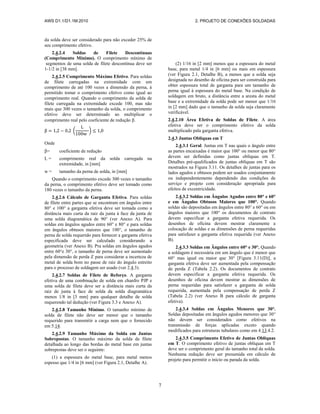 AWS D1.1/D1.1M:2010 2. PROJETO DE CONEXÕES SOLDADAS
7
da solda deve ser considerado para não exceder 25% de
seu comprimento efetivo.
2.4.2.4 Soldas de Filete Descontínuas
(Comprimento Mínimo). O comprimento mínimo de
segmentos de uma solda de filete descontínua deve ser
1-1/2 in [38 mm].
2.4.2.5 Comprimento Máximo Efetivo. Para soldas
de filete carregadas na extremidade com um
comprimento de até 100 vezes a dimensão da perna, á
permitido tomar o comprimento efetivo como igual ao
comprimento real. Quando o comprimento da solda de
filete carregada na extremidade excede 100, mas não
mais que 300 vezes o tamanho da solda, o comprimento
efetivo deve ser determinado ao multiplicar o
comprimento real pelo coeficiente de redução .
( )
Onde
= coeficiente de redução
L = comprimento real da solda carregada na
extremidade, in [mm]
w = tamanho da perna de solda, in [mm]
Quando o comprimento excede 300 vezes o tamanho
da perna, o comprimento efetivo deve ser tomado como
180 vezes o tamanho da perna.
2.4.2.6 Cálculo de Garganta Efetiva. Para soldas
de filete entre partes que se encontram em ângulos entre
80° e 100° a garganta efetiva deve ser tomada como a
distância mais curta da raiz da junta à face da junta de
uma solda diagramática de 90° (ver Anexo A). Para
soldas em ângulos agudos entre 60° e 80° e para soldas
em ângulos obtusos maiores que 100°, o tamanho de
perna de solda requerido para fornecer a garganta efetiva
especificada deve ser calculado considerando a
geometria (ver Anexo B). Pra soldas em ângulos agudos
entre 60°e 30°, o tamanho de perna deve ser aumentado
pela dimensão de perda Z para considerar a incerteza de
metal de solda bom no passe de raiz do ângulo estreito
para o processo de soldagem ser usado (ver 2.4.3).
2.4.2.7 Soldas de Filete de Reforço. A garganta
efetiva de uma combinação de solda em chanfro PJP e
uma solda de filete deve ser a distância mais curta da
raiz de junta à face de solda da solda diagramática
menos 1/8 in [3 mm] para qualquer detalhe de solda
requerendo tal dedução (ver Figura 3.3 e Anexo A).
2.4.2.8 Tamanho Mínimo. O tamanho mínimo de
solda de filete não deve ser menor que o tamanho
requerido para transmitir a carga nem que o fornecido
em 5.14.
2.4.2.9 Tamanho Máximo da Solda em Juntas
Sobrepostas. O tamanho máximo da solda de filete
detalhada ao longo das bordas do metal base em juntas
sobrepostas deve ser o seguinte:
(1) a espessura do metal base, para metal menos
espesso que 1/4 in [6 mm] (ver Figura 2.1, Detalhe A).
(2) 1/16 in [2 mm] menos que a espessura do metal
base, para metal 1/4 in [6 mm] ou mais em espessura
(ver Figura 2.1, Detalhe B), a menos que a solda seja
designada no desenho de oficina para ser construída para
obter espessura total de garganta para um tamanho de
perna igual à espessura do metal base. Na condição de
soldagem em bruto, a distância entre a aresta do metal
base e a extremidade da solda pode ser menor que 1/16
in [2 mm] dado que o tamanho da solda seja claramente
verificável.
2.4.2.10 Área Efetiva de Soldas de Filete. A área
efetiva deve ser o comprimento efetivo da solda
multiplicado pala garganta efetiva.
2.4.3 Juntas Oblíquas em T
2.4.3.1 Geral. Juntas em T nas quais o ângulo entre
as partes encaixadas é maior que 100° ou menor que 80°
devem ser definidas como juntas oblíquas em T.
Detalhes pré-qualificados de juntas oblíquas em T são
mostrados na Figura 3.11. Os detalhes de juntas para os
lados agudos e obtusos podem ser usados conjuntamente
ou independentemente dependendo das condições de
serviço e projeto com consideração apropriada para
efeitos de excentricidade.
2.4.3.2 Soldas em Ângulos Agudos entre 80° e 60°
e em Ângulos Obtusos Maiores que 100°. Quando
soldas são depositadas em ângulos entre 80° e 60° ou em
ângulos maiores que 100° os documentos de contrato
devem especificar a garganta efetiva requerida. Os
desenhos de oficina devem mostrar claramente a
colocação de soldas e as dimensões de perna requeridas
para satisfazer a garganta efetiva requerida (ver Anexo
B).
2.4.3.3 Soldas em Ângulos entre 60° e 30°. Quando
a soldagem é necessária em um ângulo que é menor que
60° mas igual ou maior que 30° [Figura 3.11(D)], a
garganta efetiva deve ser aumentada pela compensação
de perda Z (Tabela 2.2). Os documentos de contrato
devem especificar a garganta efetiva requerida. Os
desenhos de oficina devem mostrar as dimensões de
perna requeridas para satisfazer a garganta de solda
requerida, aumentada pela compensação de perda Z
(Tabela 2.2) (ver Anexo B para cálculo de garganta
efetiva).
2.4.3.4 Soldas em Ângulos Menores que 30°.
Soldas depositadas em ângulos agudos menores que 30°
não devem ser considerados como efetivos na
transmissão de forças aplicadas exceto quando
modificados para estruturas tubulares como em 4.13.4.2.
2.4.3.5 Comprimento Efetivo de Juntas Oblíquas
em T. O comprimento efetivo de juntas oblíquas em T
deve ser o comprimento geral do tamanho total da solda.
Nenhuma redução deve ser presumida em cálculo de
projeto para permitir o início ou parada da solda.
 
