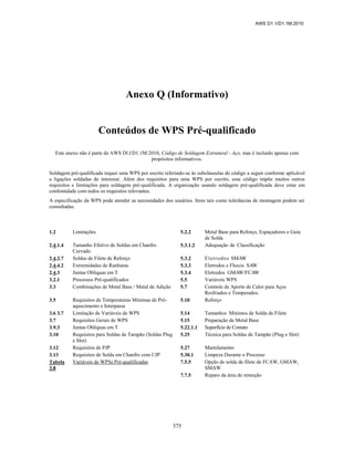 AWS D1.1/D1.1M:2010
375
Anexo Q (Informativo)
Conteúdos de WPS Pré-qualificado
Este anexo não é parte da AWS Dl.l/D1.1M:2010, Código de Soldagem Estrutural - Aço, mas é incluído apenas com
propósitos informativos.
Soldagem pré-qualificada requer uma WPS por escrito referindo-se às subcláusulas do código a seguir conforme aplicável
a ligações soldadas de interesse. Além dos requisitos para uma WPS por escrito, esse código impõe muitos outros
requisitos e limitações para soldagem pré-qualificada. A organização usando soldagem pré-qualificada deve estar em
confomidade com todos os requisitos relevantes.
A especificação da WPS pode atender as necessidades dos usuários. Itens tais como tolerâncias de montagem podem ser
consultadas.
1.2 Limitações 5.2.2 Metal Base para Reforço, Espaçadores e Guia
de Solda
2.4.1.4 Tamanho Efetivo de Soldas em Chanfro
Curvado
5.3.1.2 Adequação de Classificação
2.4.2.7 Soldas de Filete de Reforço 5.3.2 Eletrodos SMAW
2.4.4.2 Extremidades de Ranhuras 5.3.3 Eletrodos e Fluxos SAW
2.4.3 Juntas Oblíquas em T 5.3.4 Eletrodos GMAW/FCAW
3.2.1 Processos Pré-qualificados 5.5 Variáveis WPS
3.3 Combinações de Metal Base / Metal de Adição 5.7 Controle de Aporte de Calor para Aços
Resfriados e Temperados.
3.5 Requisitos de Temperaturas Mínimas de Pré-
aquecimento e Interpasse
5.10 Reforço
3.6 3.7 Limitação de Variáveis de WPS 5.14 Tamanhos Mínimos de Solda de Filete
3.7 Requisitos Gerais de WPS 5.15 Preparação de Metal Base
3.9.3 Juntas Oblíquas em T 5.22.1.1 Superfície de Contato
3.10 Requisitos para Soldas de Tampão (Soldas Plug
e Slot)
5.25 Técnica para Soldas de Tampão (Plug e Slot)
3.12 Requisitos de PJP 5.27 Martelamento
3.13 Requisitos de Solda em Chanfro com CJP 5.30.1 Limpeza Durante o Processo
Tabela
3.8
Variáveis de WPSs Pré-qualificadas 7.5.5 Opção de solda de filete de FCAW, GMAW,
SMAW
7.7.5 Reparo da área de remoção
 