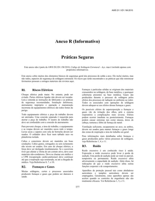 AWS D1.1/D1.1M:2010
377
Anexo R (Informativo)
Práticas Seguras
Este anexo não é parte da AWS Dl.l/D1.1M:2010, Código de Soldagem Estrutural - Aço, mas é incluído apenas com
propósitos informativos.
Este anexo cobre muitos dos elementos básicos de segurança geral dos processos de solda a arco. Ele inclui muitos, mas
não todos, aspectos de segurança da soldagem estrutural. Os riscos que serão encontrados e as práticas que irão minimizar
ferimentos pessoais e estragos materiais são revistos aqui.
Rl. Riscos Elétricos
Choque elétrico pode matar. No entanto, pode ser
evitado. Partes elétricas ligadas não devem ser tocadas.
Leia e entenda as instruções do fabricante e as práticas
de segurança recomendadas. Instalação defeituosa,
aterramento impróprio e operação e manutenção
incorretas de equipamentos elétricos são todos fontes de
perigo.
Todo equipamento elétrico e peça de trabalho devem
ser aterrados. Uma conexão separada é requerida para
aterrar a peça de trabalho. O neutro de trabalho não
deve ser confundido com a conexão de aterramento.
Para prevenir choque, a área de trabalho, o equipamento
e as roupas devem ser mantidos secos todo o tempo.
Luvas secas e sapatos com sola de borracha devem ser
usados. O soldador deve ficar num tablado seco ou
plataforma isolada.
Cabos e conectores devem ser mantidos em boas
condições. Cabos gastos, estragados ou sem isolamento
não sevem ser usados. Em caso de choque elétrico, a
força deve ser desligada imediatamente. Se o socorrista
tiver que afastar a vítima de um contato ativo, deve usar
materiais não-condutores. Deve-se chamar um médico e
a CPR (recuperação cardio-pulmonar) deve continuar
até que a respiração seja restaurada, ou até a chegada do
médico. Veja Referências 8, 7, e 10.
R2. Fumaças e Gases
Muitas soldagens, cortes e processos associados
produzem fumaças e gases que podem ser danosos à
saúde.
Fumaças e partículas sólidas se originam dos materiais
consumidos na soldagem, da base metálica, e quaisquer
coberturas presentes na base metálica. Gases são
produzidos durante o processo de soldagem pelos
efeitos dos processos de radiação no ambiente ao redor.
Todos os associados com operações de soldagem
devem adequar-se aos efeitos dessas fumaças e gases.
Os possíveis efeitos de superexposição a fumaças e
gases vão da irritação dos olhos, pele e sistema
respiratório a complicações mais severas. Efeitos
podem ocorrer imediata ou posteriormente. Fumaças
podem causar sintomas tais como náusea, dores de
cabeça, tonturas e febre de fumaça de metal.
Ventilação suficiente, escapamento no arco, ou ambos,
devem ser usados para manter fumaças e gases longe
das zonas de respiração e área de trabalho em geral.
Para informações mais detalhadas sobre fumaças e
gases produzidos pelos vários processos de soldagem,
veja Referências 1, 4, e 11.
R3. Ruído
Ruído excessivo é um conhecido risco à saúde.
Exposição a ruído excessivo pode levar à perda de
audição. Esta perda de audição pode ser total ou parcial,
temporária ou permanente. Ruído excessivo afeta
adversamente a capacidade de audição. Além disso, há
indicações de que o ruído excessivo afeta outras
funções corporais e de comportamento.
Aparelhos de proteção pessoal tais como abafadores
auriculares e tampões auriculares devem ser
empregados. Geralmente, estes aparelhos apenas são
aceitos quando os controles de engenharia não são
totalmente eficazes. Ver Referências 1, 5, e 11.
 