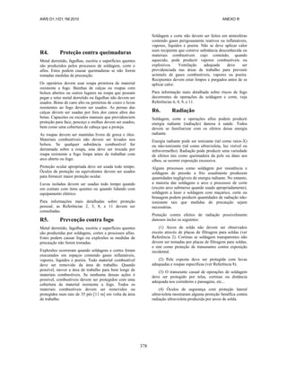 AWS D1.1/D1.1M:2010 ANEXO R
378
R4. Proteção contra queimaduras
Metal derretido, fagulhas, escória e superfícies quentes
são produzidos pelos processos de soldagem, corte e
afins. Estes podem causar queimaduras se não forem
tomadas medidas de precaução.
Os operários devem usar roupa protetora de material
resistente a fogo. Bainhas de calças ou roupas com
bolsos abertos ou outros lugares na roupa que possam
pegar e reter metal derretido ou fagulhas não devem ser
usados. Botas de cano alto ou perneiras de couro e luvas
resistentes ao fogo devem ser usados. As pernas das
calças devem ser usadas por fora dos canos altos das
botas. Capacetes ou escudos manuais que providenciem
proteção para face, pescoço e orelhas devem ser usados,
bem como uma cobertura de cabeça que a proteja.
As roupas devem ser mantidas livres de graxa e óleo.
Materiais combustíveis não devem ser levados nos
bolsos. Se qualquer substância combustível for
derramada sobre a roupa, esta deve ser trocada por
roupa resistente a fogo limpa antes de trabalhar com
arco aberto ou fogo.
Proteção ocular apropriada deve ser usada todo tempo.
Óculos de proteção ou equivalentes devem ser usados
para fornecer maior proteção ocular.
Luvas isoladas devem ser usadas todo tempo quando
em contato com itens quentes ou quando lidando com
equipamento elétrico.
Para informações mais detalhadas sobre proteção
pessoal, as Referências 2, 3, 8, e 11 devem ser
consultadas.
R5. Prevenção contra fogo
Metal derretido, fagulhas, escória e superfícies quentes
são produzidas por soldagens, cortes e processos afins.
Estes podem causar fogo ou explosões se medidas de
precaução não forem tomadas.
Explosões ocorreram quando soldagens e cortes foram
executados em espaços contendo gases inflamáveis,
vapores, líquidos e poeira. Todo material combustível
deve ser removido da área de trabalho. Quando
possível, mover a área de trabalho para bem longe de
materiais combustíveis. Se nenhuma dessas ações é
possível, combustíveis devem ser protegidos com uma
cobertura de material resistente a fogo. Todos os
materiais combustíveis devem ser removidos ou
protegidos num raio de 35 pés [11 m] em volta da área
de trabalho.
Soldagem e corte não devem ser feitos em atmosferas
contendo gases perigosamente reativos ou inflamáveis,
vapores, líquidos e poeira. Não se deve aplicar calor
num recipiente que conteve substância desconhecida ou
materiais combustíveis cujo conteúdo, quando
aquecido, pode produzir vapores combustíveis ou
explosivos. Ventilação adequada deve ser
providenciada nas áreas de trabalho para prevenir
acúmulo de gases combustíveis, vapores ou poeira.
Recipientes devem estar limpos e purgados antes de se
aplicar calor.
Para informação mais detalhada sobre riscos de fogo
decorrentes de operações de soldagem e corte, veja
Referências 6, 8, 9, e 11.
R6. Radiação
Soldagem, corte e operações afins podem produzir
energia radiante (radiação) danosa à saúde. Todos
devem se familiarizar com os efeitos dessa energia
radiante.
Energia radiante pode ser ionizante (tal como raios-X)
ou não-ionizante (tal como ultravioleta, luz visível ou
infravermelho). Radiação pode produzir uma variedade
de efeitos tais como queimadura da pele ou dano aos
olhos, se ocorrer exposição excessiva.
Alguns processos como soldagem por resistência e
soldagem de pressão a frio usualmente produzem
quantidades negligíveis de energia radiante. No entanto,
a maioria das soldagens a arco e processos de corte
(exceto arco submerso quando usado apropriadamente),
soldagem a laser e soldagem com maçarico, corte ou
brasagem podem produzir quantidades de radiação não-
ionizante tais que medidas de precaução sejam
necessárias.
Proteção contra efeitos de radiação possivelmente
danosos inclui os seguintes:
(1) Arcos de solda não devem ser observados
exceto através de placas de filtragem para soldas (ver
Referência 2). Cortinas se soldagem transparentes não
devem ser tomadas por placas de filtragem para soldas,
e sim como proteção de transeuntes contra exposição
incidental.
(2) Pele exposta deve ser protegida com luvas
adequadas e roupas específicas (ver Referência 8).
(3) O transeunte casual de operações de soldagem
deve ser protegido por telas, cortinas ou distância
adequada nos corredores e passagens, etc...
(4) Óculos de segurança com proteção lateral
ultravioleta mostraram alguma proteção benéfica contra
radiação ultravioleta produzida por arcos de solda.
 