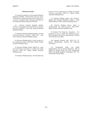 ANEXO R AWS D1.1/D1.1M:2010
379
Referências Citadas
(1) American Conference of Governmental Industry
Hygienists (ACGIH). Threshold limit values for chemi-
cal substances and physical agents in the workroom en-
vironment. Cincinnati, Ohio: American Conference of
Governmental Industry Hygienists (ACGIH).
(2) American National Standards Institute.
Practice for occupational and educational eye and face
protection, ANSI Z87.1. New York: American National
Standards Institute.
(3) American National Standards Institute. Personal
Protection-Protective Footwear, ANSI Z41.1. New
York: American National Standards Institute.
(4) American Welding Society. Fumes and gases in
the welding environment, AWS report. Miami, Florida:
American Welding Society.
(5) American Welding Society. Method for sound
level measurement of manual arc welding and cutting
processes, AWS F6.1. Miami, Florida. American
Welding Society.
(6) American Welding Society. Recommended safe
practices for the preparation for welding and cutting
containers and piping, AWS F4.1. Miami, Florida:
American Welding Society.
(7) American Welding Society. Safe Practices.
(Reprint from Welding Handbook, Volume 1, Ninth
Edition) Miami, Florida: American Welding Society.
(8) American Welding Society. Safety in
welding,cutting, and allied processes. ANSI Z49.1.
Miami, Florida: American Welding Society.
(9) National Fire Protection Association. Fire
prevention in use of cutting and welding processes,
NFPA Standard 51B. Quincy, Massachusetts: National
Fire Protection Association.
(10) National electrical code. NFPA No. 70.
Quincy, Massachusetts: National Fire Protection
Association.
(11) Occupational Safety and Health
Administration. Code of Federal Regulations, Title 29
Subtitle B, Chapter XVII, Part 1910; Occupational
Safety and Health Standards. Washington, DC: U.S.
Government Printing Office.
 