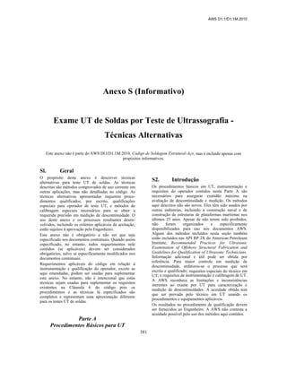 AWS D1.1/D1.1M:2010
381
Anexo S (Informativo)
Exame UT de Soldas por Teste de Ultrassografia -
Técnicas Alternativas
Este anexo não é parte do AWS Dl.l/D1.1M:2010, Código de Soldagem Estrutural-Aço, mas é incluído apenas com
propósitos informativos.
Sl. Geral
O propósito deste anexo é descrever técnicas
alternativas para teste UT de soldas. As técnicas
descritas são métodos comprovados de uso corrente em
outras aplicações, mas não detalhadas no código. As
técnicas alternativas apresentadas requerem proce-
dimentos qualificados, por escrito, qualificações
especiais para operador de teste UT, e métodos de
calibragem especiais necessários para se obter a
requerida precisão em medição de descontinuidade. O
uso deste anexo e os processos resultantes desen-
volvidos, incluindo os critérios aplicáveis de aceitação,
estão sujeitos à aprovação pelo Engenheiro.
Este anexo não é obrigatório a não ser que seja
especificado nos documentos contratuais. Quando assim
especificado, no entanto, todos requerimentos nele
contidos (se aplicáveis) devem ser considerados
obrigatórios, salvo se especificamente modificados nos
documentos contratuais.
Requerimentos aplicáveis do código em relação à
instrumentação e qualificação do operador, exceto as
aqui emendadas, podem ser usadas para suplementar
este anexo. No entanto, não é intencional que estas
técnicas sejam usadas para suplementar os requisitos
existentes na Cláusula 6 do código pois os
procedimentos e as técnicas lá especificados são
completos e representam uma aproximação diferente
para os testes UT de soldas.
Parte A
Procedimentos Básicos para UT
S2. Introdução
Os procedimentos básicos em UT, instrumentação e
requisitos do operador contidos nesta Parte A são
necessários para assegurar exatidão máxima na
avaliação de descontinuidade e medição. Os métodos
aqui descritos não são novos. Eles têm sido usados por
outras indústrias, incluindo a construção naval e de
construção de estruturas de plataformas marítimas nos
últimos 25 anos. Apesar de não terem sido proibidos,
não foram organizados e especificamente
disponibilizados para uso nos documentos AWS.
Alguns dos métodos incluídos nesta seção também
estão incluídos nas API RP 2X do American Petroleum
Institute, Recommended Practices for Ultrasonic
Examination of Offshore Structural Fabrication and
Guidelines for Qualification of Ultrasonic Technicians.
Informação adicional e útil pode ser obtida por
referência. Para maior controle em medição de
descontinuidade, enfatizou-se o processo que será
escrito e qualificado; requisitos especiais do técnico em
UT; e requisitos de instrumentação e calibragem de UT.
A AWS reconhece as limitações e inconsistências
inerentes ao exame por UT para caracterização e
medição de descontinuidades. A acuidade obtida tem
que ser provada pelo técnico em UT usando os
procedimentos e equipamentos aplicáveis.
Os resultados no procedimento de qualificação devem
ser fornecidos ao Engenheiro. A AWS não contesta a
acuidade possível pelo uso dos métodos aqui contidos.
 