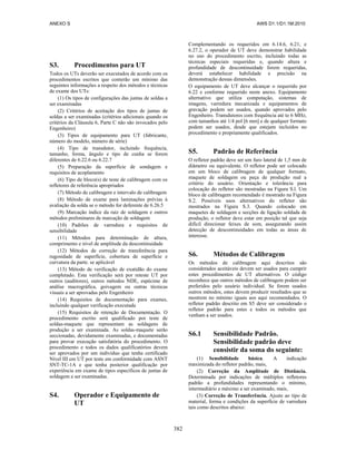 ANEXO S AWS D1.1/D1.1M:2010
382
S3. Procedimentos para UT
Todos os UTs deverão ser executados de acordo com os
procedimentos escritos que conterão um mínimo das
seguintes informações a respeito dos métodos e técnicas
de exame dos UTs:
(1) Os tipos de configurações das juntas de soldas a
ser examinadas
(2) Critérios de aceitação dos tipos de juntas de
soldas a ser examinadas (critérios adicionais quando os
critérios da Cláusula 6, Parte C não são invocados pelo
Engenheiro)
(3) Tipos de equipamento para UT (fabricante,
número do modelo, número de série)
(4) Tipo de transdutor, incluindo frequência,
tamanho, forma, ângulo e tipo de cunha se forem
diferentes de 6.22.6 ou 6.22.7
(5) Preparação da superfície de sondagem e
requisitos de acoplamento
(6) Tipo de bloco(s) de teste de calibragem com os
refletores de referência apropriados
(7) Método de calibragem e intervalo de calibragem
(8) Método de exame para laminações prévias à
avaliação da solda se o método for deferente de 6.26.5
(9) Marcação índice da raiz de soldagem e outros
métodos preliminares de marcação de soldagem
(10) Padrões de varredura e requisitos de
sensibilidade
(11) Métodos para determinação de altura,
comprimento e nível de amplitude da descontinuidade
(12) Métodos de correção de transferência para
rugosidade de superfície, cobertura de superfície e
curvatura da parte. se aplicável
(13) Método de verificação de exatidão do exame
completado. Esta verificação será por reteste UT por
outros (auditores), outros métodos NDE, espécime de
análise macrográfica, goivagem ou outras técnicas
visuais a ser aprovadas pelo Engenheiro
(14) Requisitos de documentação para exames,
incluindo qualquer verificação executada
(15) Requisitos de retenção de Documentação. O
procedimento escrito será qualificado por teste de
soldas-maquete que representam as soldagens de
produção a ser examinada. As soldas-maquete serão
seccionadas, devidamente examinadas, e documentadas
para provar execução satisfatória do procedimento. O
procedimento e todos os dados qualificatórios devem
ser aprovados por um indivíduo que tenha certificado
Nível III em UT por teste em conformidade com ASNT
SNT-TC-1A e que tenha posterior qualificação por
experiência em exame de tipos específicos de juntas de
soldagem a ser examinadas.
S4. Operador e Equipamento de
UT
Complementando os requeridos em 6.14.6, 6.21, e
6.27.2, o operador de UT deve demonstrar habilidade
no uso do procedimento escrito, incluindo todas as
técnicas especiais requeridas e, quando altura e
profundidade de descontinuidade forem requeridas,
deverá estabelecer habilidade e precisão na
demonstração dessas dimensões.
O equipamento de UT deve alcançar o requerido por
6.22 e conforme requerido neste anexo. Equipamento
alternativo que utiliza computação, sistemas de
imagens, varredura mecanizada e equipamentos de
gravação podem ser usados, quando aprovados pelo
Engenheiro. Transdutores com frequência até to 6 MHz,
com tamanhos até 1/4 pol [6 mm] e de qualquer formato
podem ser usados, desde que estejam incluídos no
procedimento e propriamente qualificados.
S5. Padrão de Referência
O refletor padrão deve ser um furo lateral de 1,5 mm de
diâmetro ou equivalente. O refletor pode ser colocado
em um bloco de calibragem de qualquer formato,
maquete de soldagem ou peça de produção real a
critério do usuário. Orientação e tolerância para
colocação do refletor são mostradas na Figura S.l. Um
bloco de calibragem recomendado é mostrado na Figura
S.2. Possíveis usos alternativos do refletor são
mostrados na Figura S.3. Quando colocado em
maquetes de soldagem e secções de ligação soldada de
produção, o refletor deve estar em posição tal que seja
difícil direcionar feixes de som, assegurando assim
detecção de descontinuidades em todas as áreas de
interesse.
S6. Métodos de Calibragem
Os métodos de calibragem aqui descritos são
considerados aceitáveis devem ser usados para cumprir
estes procedimentos de UT alternativos. O código
reconhece que outros métodos de calibragem podem ser
preferidos pelo usuário individual. Se forem usados
outros métodos, estes devem produzir resultados que se
mostrem no mínimo iguais aos aqui recomendados. O
refletor padrão descrito em S5 deve ser considerado o
refletor padrão para estes e todos os métodos que
venham a ser usados.
S6.1 Sensibilidade Padrão.
Sensibilidade padrão deve
consistir da soma do seguinte:
(1) Sensibilidade básica. A indicação
maximizada do refletor padrão, mais,
(2) Correção da Amplitude de Distância.
Determinada por indicações de múltiplos refletores
padrão a profundidades representando o mínimo,
intermediário e máximo a ser examinado, mais,
(3) Correção de Transferência. Ajuste ao tipo de
material, forma e condições da superfície de varredura
tais como descritos abaixo:
 
