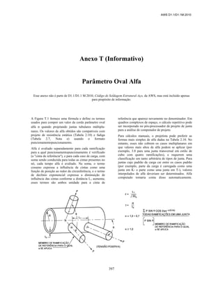 AWS D1.1/D1.1M:2010
397
Anexo T (Informativo)
Parâmetro Oval Alfa
Esse anexo não é parte de D1.1/D1.1 M:2010, Código de Soldagem Estrutural-Aço, da AWS, mas está incluído apenas
para propósito de informação.
A Figura T.1 fornece uma fórmula e define os termos
usados para compor um valor da corda parâmetro oval
alfa α quando projetando juntas tubulares múltipla-
nares. Os valores de alfa obtidos são compatíveis com
projeto de resistência estática (Tabela 2.10) e fadiga
(Tabela 2.7, Nota e) usando o formato
puncionamentopuncionamento.
Alfa é avaliado separadamente para cada ramificação
para a qual puncionamentopuncionamento é verificado
(a "cinta de referência"), e para cada caso de carga, com
soma sendo conduzida para todas as cintas presentes no
nó, cada tempo alfa é avaliado. Na soma, o termo
cosseno expressa a influência de cintas como uma
função de posição ao redor da circunferência, e o termo
de declínio exponencial expressa a diminuição de
influência das cintas conforme a distância L1 aumenta;
esses termos são ambos unidade para a cinta de
referência que aparece novamente no denominador. Em
quadros complexos de espaço, o cálculo repetitivo pode
ser incorporado no pós-processador de projeto de junta
para a análise de computador de projeto.
Para cálculos manuais, o projetista pode preferir as
formas mais simples de alfa dadas na Tabela 2.10. No
entanto, esses não cobrem os casos multiplanares em
que valores mais altos de alfa podem se aplicar (por
exemplo, 3.8 para uma junta transversal em estilo de
cubo com quatro ramificações), e requerem uma
classificação um tanto arbitrária de tipos de junta. Para
juntas cujo padrão de carga cai entre os casos padrão
(por exemplo, parte da carga é carregada como uma
junta em K- e parte como uma junta em T-), valores
interpolados de alfa deveriam ser determinados. Alfa
computado tomaria conta disso automaticamente.
 
