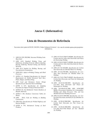 AWS D1.1/D1.1M:2010
399
Anexo U (Informativo)
Lista de Documentos de Referência
Esse anexo não é parte de Dl.l/D1.1M:2010, Código Soldagem Estrutural - Aço, mas foi incluído apenas para propósitos
informativos.
1. AWS D1.3/D1.3M:2008, Structural Welding Code-
Sheet Steel.
2. AWS A3.0, Standard Welding Terms and
Definitions, Including Terms for Adhesive Bonding,
Brazing, Soldering, Thermal Cutting, and Thermal
Spraying.
3. AWS A2.4, Symbols for Welding, Brazing, and
Non-destructive Examination.
4. ANSI Z49.1, Safety in Welding, Cutting, and Allied
Processes.
5. ASTM A 6, Standard Specification for General
Requirements for Rolled Structural Steel Bars,
Plates, Shapes, and Sheet Piling.
6. AISC Load and Resistance Factor Design
Specification for Structural Steel in Buildings.
7. ASTM A 673, Specification for Sampling
Procedure for Impact Testing of Structural Steel.
8. ASTM E 92, Test Method for Vickers Hardness of
Metallic Materials.
9. ASTM E 140, Hardness Conversion Tables for
Metals.
10. AWS Dl.O, Code for Welding in Building
Construction.
11. AWS D2.0, Specification for Welded Highway and
Railway Bridges.
12. ASTM A 370, Mechanical Testing of Steel
Products.
13. AWS A5.25/A5.25M-97 (R2009), Specification for
Carbon and Low-Alloy Steel Electrodes and Fluxes
for Electroslag Welding.
14. AWS A5.26/A5.26M-97 (R2009), Specification for
Carbon and Low-Alloy Steel Electrodes for Electro-
gas Welding.
15. AWS A5.1/A5.1M:2004, Specification for Carbon
Steel Electrodes for Shielded Metal Arc Welding.
16. AWS A5.5/A5.5M:2006, Specification for Low-
Alloy Steel Electrodes for Shielded Metal Arc
Welding.
17. AWS A5.17/A5.17M-97 (R2007), Specification for
Carbon Steel Electrodes and Fluxes for Submerged
Arc Welding.
18. AWS A5.23/A5.23M:2007, Specification for
Low-Alloy Steel Electrodes and Fluxes for
Submerged Arc Welding.
19. AWS A5.01M/A5.01:2008 (ISO 14344:2002
MOD), Procurement Guidelines for Consumables-
Welding and Allied Processes- Flux and Gas
Shielded Electrical Welding Processes.
20. AWS A5.18/A5.18M:2005, Specification for Car-
bon Steel Electrodes and Rods for Gas Shielded Arc
Welding.
21. AWS A5.20/A5.20M:2005, Specification for
Carbon Steel Electrodes for Flux Cored Arc
Welding.
22. AWS A5.28/A5.28M:2005, Specification for
Low-Alloy Steel Filler Metals for Gas Shielded
Arc Welding.
 