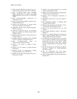 AWS D1.1/D1.1M:2010
400
23. AWS A5.29/A5.29M:2010, Specification for Low-
Alloy Steel Electrodes for Flux Cored Arc Welding.
24. AWS A5.12M/A5.12:2009 (ISO 6848:2004
MOD), Specification for Tungsten and Oxide
Dispersed Tungsten Electrodes for Arc Welding and
Cutting.
25. AWS A5.30/A5.30M:2007, Specification for
Consumables Inserts.
26. AWS A5.32/A5.32M-97 (R2007), Specification for
Welding Shielding Gases
27. ASTM A 435, Specification for Straight Beam
Ultrasonic Examination of Steel Plates.
28. ASME B46.1, Surface Texture (Surface Roughness,
Waviness, and Lay).
29. AWS C4.1-77 (R 2010), Criteria for Describing
Oxygen-Cut Surfaces and Oxygen Cutting Surface
Roughness Gauge.
30. AWS QC1:2007, Standard for AWS Certification of
Welding Inspectors.
31. Canadian Standard Association (CSA) Standard
W178.2, Certification of Welding Inspectors.
32. AWS B1.10M/B1.10:2009, Guide for
Nondestructive Examination of Welds.
33. ASTM E 709, Guide for Magnetic Particle
Inspection.
34. ASTM E 165, Test Method for liquid Penetrant
Examination.
35. American Society for Nondestructive Testing,
Recommended Practice No. SNT-TC-1A.
36. ASTM E 94, Standard Recommended Practice for
Radiographic Testing.
37. ASTM E 142, Standard Method for Controlling
Quality of Radiographic Testing.
38. ASTM E 747, Controlling Quality of Radiographic
Testing Using Wired Penetrameters.
39. ASTM E 1032, Radiographic Examination of
Weldments.
40. ASME Boiler and Pressure Vessel Code, Section V,
Article 2.
41. The International Institute of Welding (IIW)
Ultrasonic Reference Block.
42. ASTM A 108, Specification for Steel Bars, Carbon,
Cold-Finished, Standard Quality Grades.
43. AWS C5.4-93, Recommended Practices for Stud
Welding.
44. AWS Welding Handbook, Volume 1, 9th Edition,
Chapter 13.
45. ASTM E 23, Standard Methods for Notched Bar
Impact Testing of Metallic Materials, for Type A
Charpy (Simple Beam) Impact Specimen.
46. All ASTM base metals listed in Table 3.1 and Table
4.9 are found in ASTM 01.04, Steel-Structural,
Re-inforcing, Pressure Vessel Railway, ASTM
01.03, Steel-Plate, Sheet, Strip, Wire; Stainless
Steel Bar, and ASTM 01.01, Steel-Piping, Tubing,
Fittings.
47. API 2W, Specification for Steel Plates for Offshore
Structures, Produced by Thermo-Mechanical
Control Processing.
48. API 2Y, Specification for Steel Plates,
Quenched-and-Tempered, for Offshore Structures.
49. AWS D1.6/D1.6M:2007, Structural Welding Code-
Stainless Steel.
 